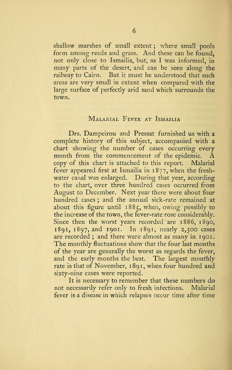 shallow marshes of small extent; where small pools form among reeds and grass. And these can be found, not only close to Ismailia, but, as I was informed, in many parts of the desert, and can be seen along the railway to Cairo. But it must be understood that such areas are very small in extent when compared with the large surface of perfectly arid sand which surrounds the town. Malarial Fever at Ismailia Drs. Dampeirou and Pressat furnished us with a complete history of this subject, accompanied with a chart showing the number of cases occurring every month from the commencement of the epidemic. A copy of this chart is attached to this report. Malarial fever appeared first at Ismailia in 1877, when the fresh- water canal was enlarged. During that year, according to the chart, over three hundred cases occurred from August to December. Next year there were about four hundred cases ; and the annual sick-rate remained at about this figure until 1885, when, owing possibly to the increase of the town, the fever-rate rose considerably. Since then the worst years recorded are 1886, 1890, 1891, 1897, and 1901. In 1891, nearly 2,500 cases are recorded ; and there were almost as many in 1901. The monthly fluctuations show that the four last months of the year are generally the worst as regards the fever, and the early months the best. The largest monthly rate is that of November, 1891, when four hundred and sixty-nine cases were reported. It is necessary to remember that these numbers do not necessarily refer only to fresh infections. Malarial fever is a disease in which relapses occur time after time