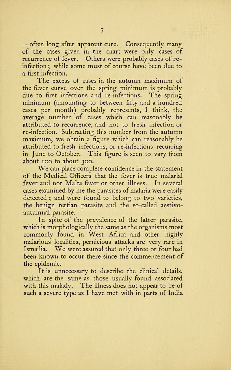 —often long after apparent cure. Consequently many of the cases given in the chart were only cases of recurrence of fever. Others were probably cases of re- infection ; while some must of course have been due to a first infection. The excess of cases in the autumn maximum of the fever curve over the spring minimum is probably due to first infections and re-infections. The spring minimum (amounting to between fifty and a hundred cases per month) probably represents, I think, the average number of cases which can reasonably be attributed to recurrence, and not to fresh infection or re-infection. Subtracting this number from the autumn maximum, we obtain a figure which can reasonably be attributed to fresh infections, or re-infections recurring in June to October. This figure is seen to vary from about ioo to about 300. We can place complete confidence in the statement of the Medical Officers that the fever is true malarial fever and not Malta fever or other illness. In several cases examined by me the parasites of malaria were easily detected ; and were found to belong to two varieties, the benign tertian parasite and the so-called aestivo- autumnal parasite. In spite of the prevalence of the latter parasite, which is morphologically the same as the organisms most commonly found in West Africa and other highly malarious localities, pernicious attacks are very rare in Ismailia. We were assured that only three or four had been known to occur there since the commencement of the epidemic. It is unnecessary to describe the clinical details, which are the same as those usually found associated with this malady. The illness does not appear to be of