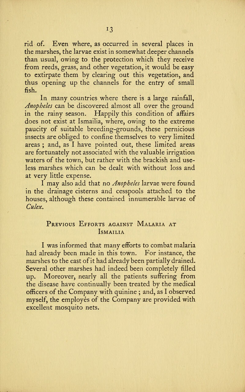 rid of. Even where, as occurred in several places in the marshes, the larvae exist in somewhat deeper channels than usual, owing to the protection which they receive from reeds, grass, and other vegetation, it would be easy to extirpate them by clearing out this vegetation, and thus opening up the channels for the entry of small fish. In many countries where there is a large rainfall, Anopheles can be discovered almost all over the ground in the rainy season. Happily this condition of affairs does not exist at Ismailia, where, owing to the extreme paucity of suitable breeding-grounds, these pernicious insects are obliged to confine themselves to very limited areas ; and, as I have pointed out, these limited areas are fortunately not associated with the valuable irrigation waters of the town, but rather with the brackish and use- less marshes which can be dealt with without loss and at very little expense. I may also add that no Anopheles larvae were found in the drainage cisterns and cesspools attached to the houses, although these contained innumerable larvae of Culex. Previous Efforts against Malaria at Ismailia I was informed that many efforts to combat malaria had already been made in this town. For instance, the marshes to the east of it had already been partially drained. Several other marshes had indeed been completely filled up. Moreover, nearly all the patients suffering from the disease have continually been treated by the medical officers of the Company with quinine ; and, as I observed myself, the employes of the Company are provided with excellent mosquito nets.