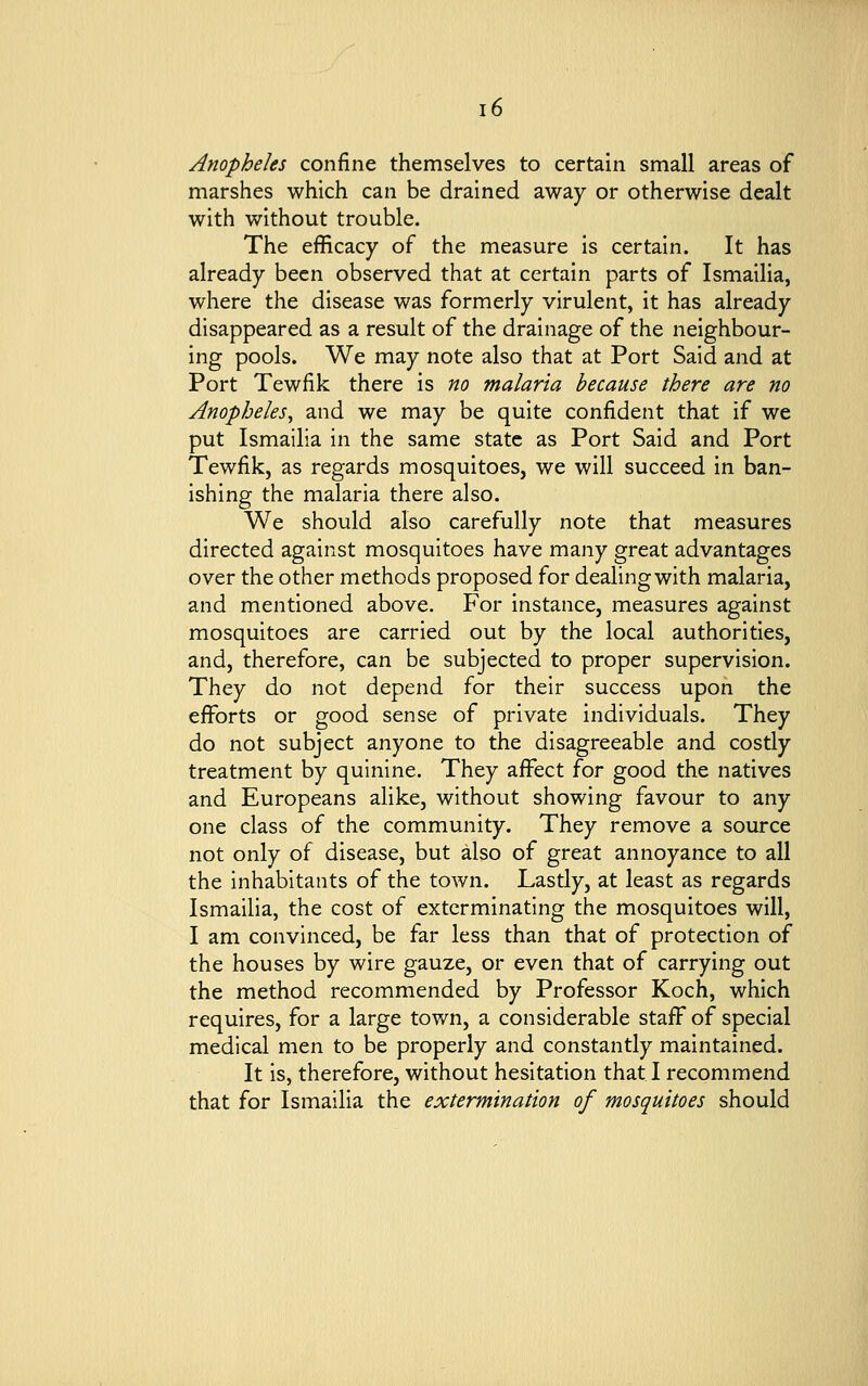 Anopheles confine themselves to certain small areas of marshes which can be drained away or otherwise dealt with without trouble. The efficacy of the measure is certain. It has already been observed that at certain parts of Ismailia, where the disease was formerly virulent, it has already disappeared as a result of the drainage of the neighbour- ing pools. We may note also that at Port Said and at Port Tewfik there is no malaria because there are no Anopheles, and we may be quite confident that if we put Ismailia in the same state as Port Said and Port Tewfik, as regards mosquitoes, we will succeed in ban- ishing the malaria there also. We should also carefully note that measures directed against mosquitoes have many great advantages over the other methods proposed for dealing with malaria, and mentioned above. For instance, measures against mosquitoes are carried out by the local authorities, and, therefore, can be subjected to proper supervision. They do not depend for their success upon the efforts or good sense of private individuals. They do not subject anyone to the disagreeable and costly treatment by quinine. They affect for good the natives and Europeans alike, without showing favour to any one class of the community. They remove a source not only of disease, but also of great annoyance to all the inhabitants of the town. Lastly, at least as regards Ismailia, the cost of exterminating the mosquitoes will, I am convinced, be far less than that of protection of the houses by wire gauze, or even that of carrying out the method recommended by Professor Koch, which requires, for a large town, a considerable staff of special medical men to be properly and constantly maintained. It is, therefore, without hesitation that I recommend that for Ismailia the extermination of mosquitoes should