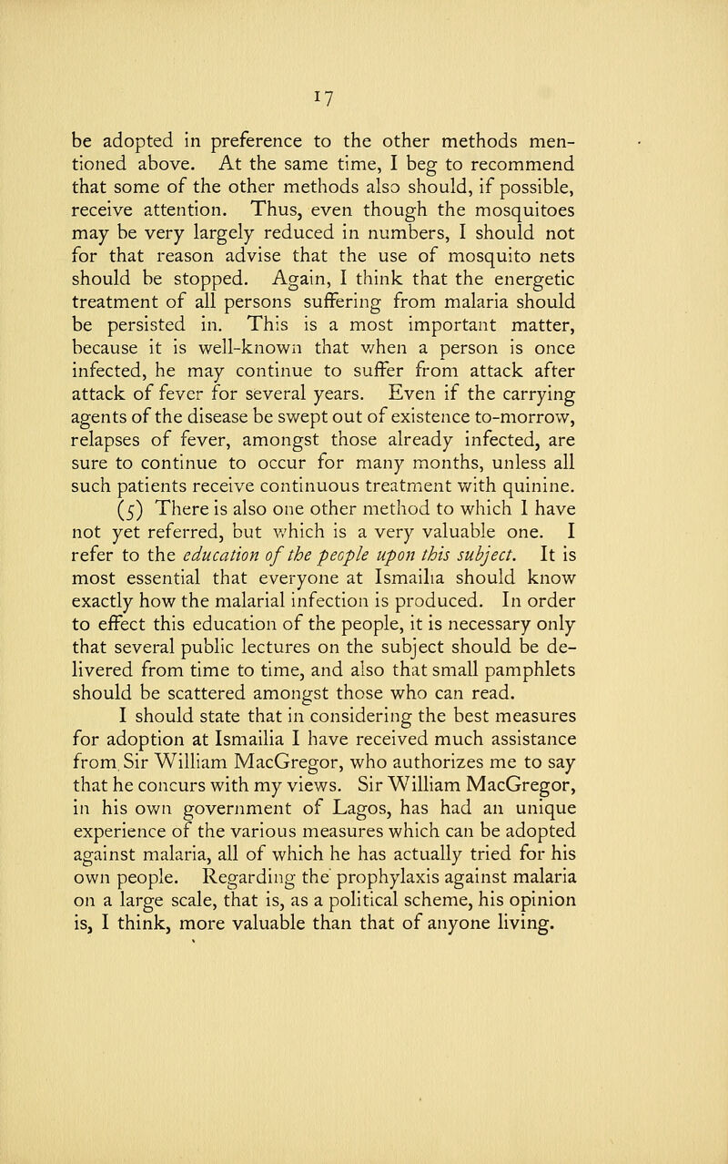 iy be adopted in preference to the other methods men- tioned above. At the same time, I beg to recommend that some of the other methods also should, if possible, receive attention. Thus, even though the mosquitoes may be very largely reduced in numbers, I should not for that reason advise that the use of mosquito nets should be stopped. Again, I think that the energetic treatment of all persons suffering from malaria should be persisted in. This is a most important matter, because it is well-known that when a person is once infected, he may continue to suffer from attack after attack of fever for several years. Even if the carrying agents of the disease be swept out of existence to-morrow, relapses of fever, amongst those already infected, are sure to continue to occur for many months, unless all such patients receive continuous treatment with quinine. (5) There is also one other method to which I have not yet referred, but which is a very valuable one. I refer to the education of the people upon this subject. It is most essential that everyone at Ismailia should know exactly how the malarial infection is produced. In order to effect this education of the people, it is necessary only that several public lectures on the subject should be de- livered from time to time, and also that small pamphlets should be scattered amongst those who can read. I should state that in considering the best measures for adoption at Ismailia I have received much assistance from, Sir William MacGregor, who authorizes me to say that he concurs with my views. Sir William MacGregor, in his own government of Lagos, has had an unique experience of the various measures which can be adopted against malaria, all of which he has actually tried for his own people. Regarding the' prophylaxis against malaria on a large scale, that is, as a political scheme, his opinion is, I think, more valuable than that of anyone living.