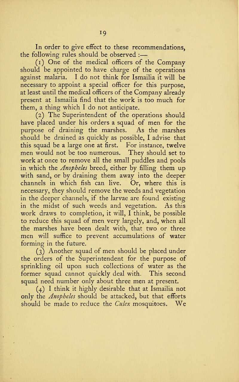In order to give effect to these recommendations, the following rules should be observed :— (i) One of the medical officers of the Company should be appointed to have charge of the operations against malaria. I do not think for Ismailia it will be necessary to appoint a special officer for this purpose, at least until the medical officers of the Company already present at Ismailia find that the work is too much for them, a thing which I do not anticipate. (2) The Superintendent of the operations should have placed under his orders a squad of men for the purpose of draining the marshes. As the marshes should be drained as quickly as possible, I advise that this squad be a large one at first. For instance, twelve men would not be too numerous. They should set to work at once to remove all the small puddles and pools in which the Anopheles breed, either by filling them up with sand, or by draining them away into the deeper channels in which fish can live. Or, where this is necessary, they should remove the weeds and vegetation in the deeper channels, if the larvae are found existing in the midst of such weeds and vegetation. As this work draws to completion, it will, I think, be possible to reduce this squad of men very largely, and, when all the marshes have been dealt with, that two or three men will suffice to prevent accumulations of water forming in the future. (3) Another squad of men should be placed under the orders of the Superintendent for the purpose of sprinkling oil upon such collections of water as the former squad cannot quickly deal with. This second squad need number only about three men at present. (4) I think it highly desirable that at Ismailia not only the Anopheles should be attacked, but that efforts should be made to reduce the Culex mosquitoes. We