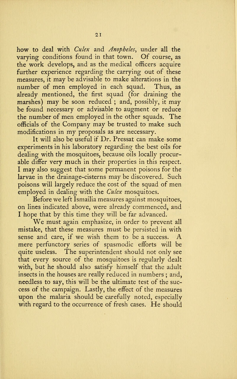 how to deal with Culex and Anopheles, under all the varying conditions found in that town. Of course, as the work develops, and as the medical officers acquire further experience regarding the carrying out of these measures, it may be advisable to make alterations in the number of men employed in each squad. Thus, as already mentioned, the first squad (for draining the marshes) may be soon reduced ; and, possibly, it may be found necessary or advisable to augment or reduce the number of men employed in the other squads. The officials of the Company may be trusted to make such modifications in my proposals as are necessary. It will also be useful if Dr. Pressat can make some experiments in his laboratory regarding the best oils for dealing with the mosquitoes, because oils locally procur- able differ very much in their properties in this respect. I may also suggest that some permanent poisons for the larvae in the drainage-cisterns may be discovered. Such poisons will largely reduce the cost of the squad of men employed in dealing with the Culex mosquitoes. Before we left Ismailia measures against mosquitoes, on lines indicated above, were already commenced, and I hope that by this time they will be far advanced. We must again emphasize, in order to prevent all mistake, that these measures must be persisted in with sense and care, if we wish them to be a success. A mere perfunctory series of spasmodic efforts will be quite useless. The superintendent should not only see that every source of the mosquitoes is regularly dealt with, but he should also satisfy himself that the adult insects in the houses are really reduced in numbers ; and, needless to say, this will be the ultimate test of the suc- cess of the campaign. Lastly, the effect of the measures upon the malaria should be carefully noted, especially with regard to the occurrence of fresh cases. He should