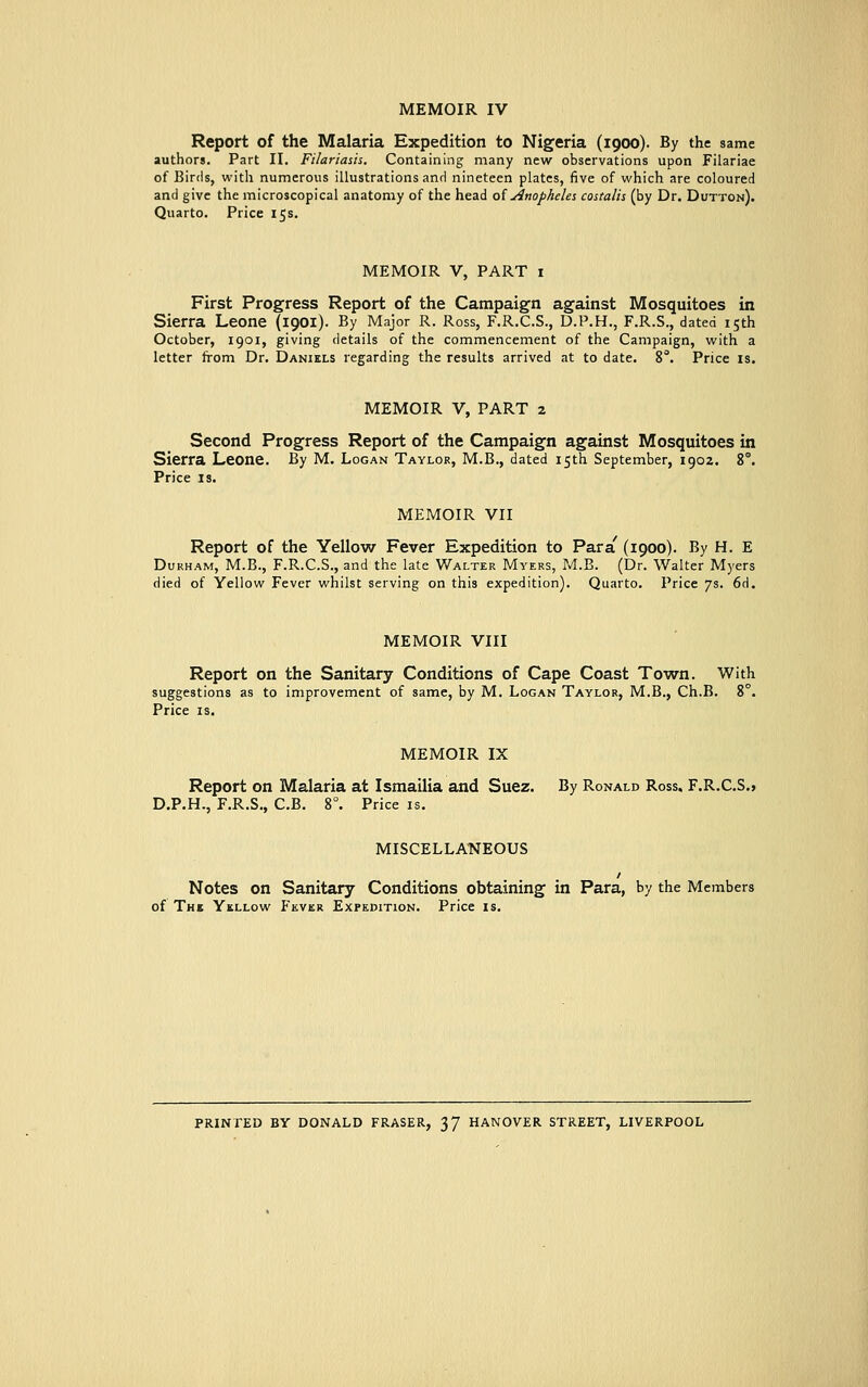 MEMOIR IV Report of the Malaria Expedition to Nigeria (1900). By the same authors. Part II. Filariasu. Containing many new observations upon Filariae of Birds, with numerous illustrations and nineteen plates, five of which are coloured and give the microscopical anatomy of the head of Anopheles costalu (by Dr. Dutton). Quarto. Price 15 s. MEMOIR V, PART 1 First Progress Report of the Campaign against Mosquitoes in Sierra Leone (1901). By Major R. Ross, F.R.C.S., D.P.H., F.R.S., dated 15th October, 1901, giving details of the commencement of the Campaign, with a letter from Dr. Daniels regarding the results arrived at to date. 8°. Price is. MEMOIR V, PART 2 Second Progress Report of the Campaign against Mosquitoes in Sierra Leone. By M. Logan Taylor, M.B., dated 15th September, 1902. 8°. Price is. MEMOIR VII Report of the Yellow Fever Expedition to Para' (1900). By H. E Durham, M.B., F.R.C.S., and the late Walter Myers, M.B. (Dr. Walter Myers died of Yellow Fever whilst serving on this expedition). Quarto. Price 7s. 6d. MEMOIR VIII Report on the Sanitary Conditions of Cape Coast Town. With suggestions as to improvement of same, by M. Logan Taylor, M.B., Ch.B. 8°. Price is. MEMOIR IX Report on Malaria at Ismailia and Suez. By Ronald Ross. F.R.C.S.* D.P.H., F.R.S., C.B. 8°. Price is. MISCELLANEOUS / Notes on Sanitary Conditions obtaining in Para, by the Members of The Yellow Fever Expedition. Price is. PRINTED BY DONALD FRASER, 37 HANOVER STREET, LIVERPOOL