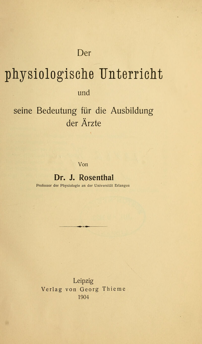 physiologisclie Unterriclit und seine Bedeutung für die Ausbildung der Ärzte Von Dr. J. Rosenthal Professor der Physiologie an der Universität Erlangen Leipzig Verlag von Georg Thieme 1904