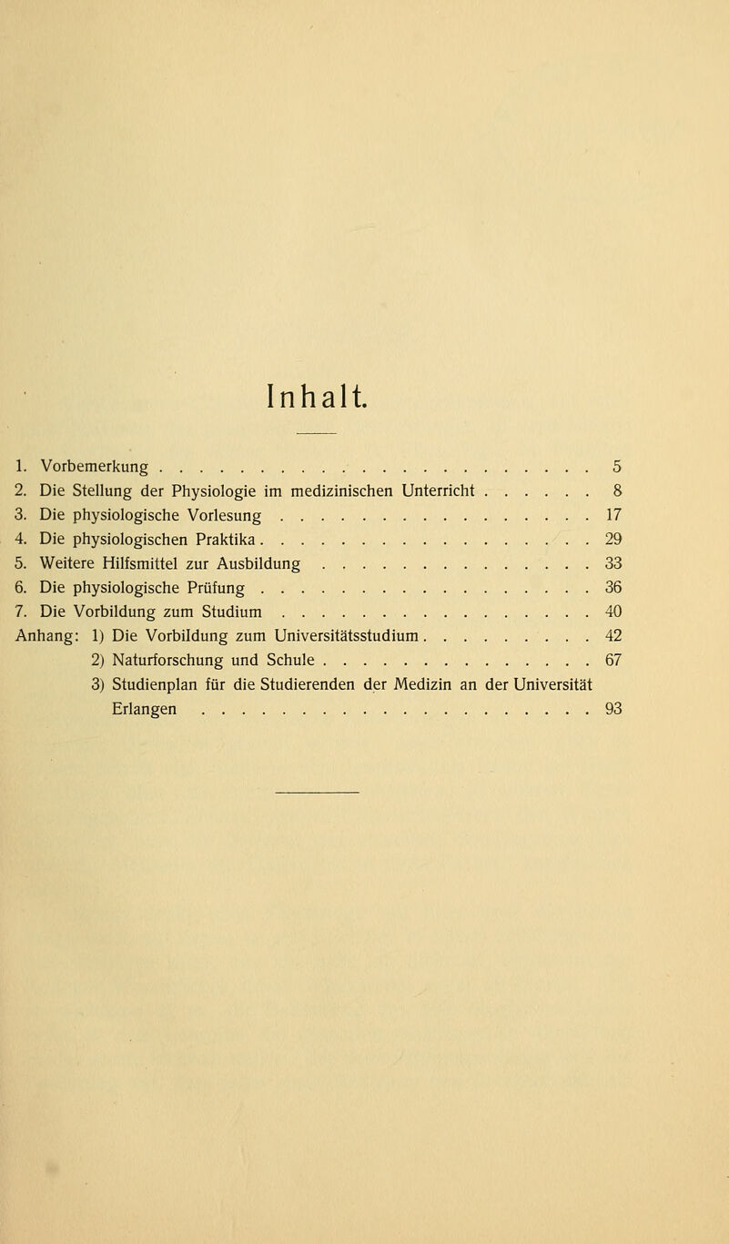 Inhalt. 1. Vorbemerkung 5 2. Die Stellung der Physiologie im medizinischen Unterricht 8 3. Die physiologische Vorlesung 17 4. Die physiologischen Praktika 29 5. Weitere Hilfsmittel zur Ausbildung 33 6. Die physiologische Prüfung 36 7. Die Vorbildung zum Studium 40 Anhang: 1) Die Vorbildung zum Universitätsstudium 42 2) Naturforschung und Schule 67 3) Studienplan für die Studierenden der Medizin an der Universität Erlangen 93