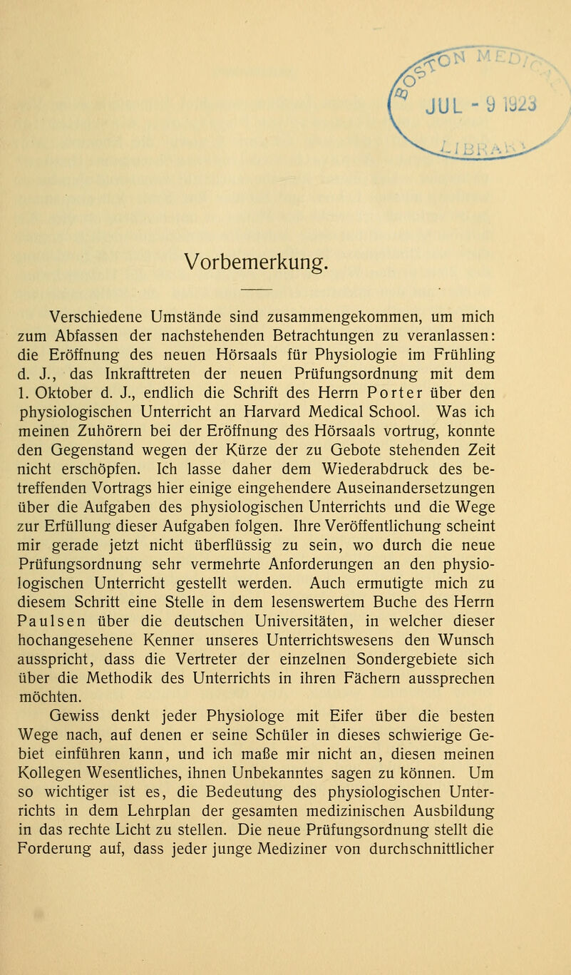 Vorbemerkung. Verschiedene Umstände sind zusammengekommen, um mich zum Abfassen der nachstehenden Betrachtungen zu veranlassen: die Eröffnung des neuen Hörsaals für Physiologie im Frühling d. J., das Inkrafttreten der neuen Prüfungsordnung mit dem 1. Oktober d. J., endlich die Schrift des Herrn Porter über den physiologischen Unterricht an Harvard Medical School. Was ich meinen Zuhörern bei der Eröffnung des Hörsaals vortrug, konnte den Gegenstand wegen der Kürze der zu Gebote stehenden Zeit nicht erschöpfen. Ich lasse daher dem Wiederabdruck des be- treffenden Vortrags hier einige eingehendere Auseinandersetzungen über die Aufgaben des physiologischen Unterrichts und die Wege zur Erfüllung dieser Aufgaben folgen. Ihre Veröffentlichung scheint mir gerade jetzt nicht überflüssig zu sein, wo durch die neue Prüfungsordnung sehr vermehrte Anforderungen an den physio- logischen Unterricht gestellt werden. Auch ermutigte mich zu diesem Schritt eine Stelle in dem lesenswertem Buche des Herrn Paulsen über die deutschen Universitäten, in welcher dieser hochangesehene Kenner unseres Unterrichtswesens den Wunsch ausspricht, dass die Vertreter der einzelnen Sondergebiete sich über die Methodik des Unterrichts in ihren Fächern aussprechen möchten. Gewiss denkt jeder Physiologe mit Eifer über die besten Wege nach, auf denen er seine Schüler in dieses schwierige Ge- biet einführen kann, und ich maße mir nicht an, diesen meinen Kollegen Wesentliches, ihnen Unbekanntes sagen zu können. Um so wichtiger ist es, die Bedeutung des physiologischen Unter- richts in dem Lehrplan der gesamten medizinischen Ausbildung in das rechte Licht zu stellen. Die neue Prüfungsordnung stellt die Forderung auf, dass jeder junge Mediziner von durchschnittlicher