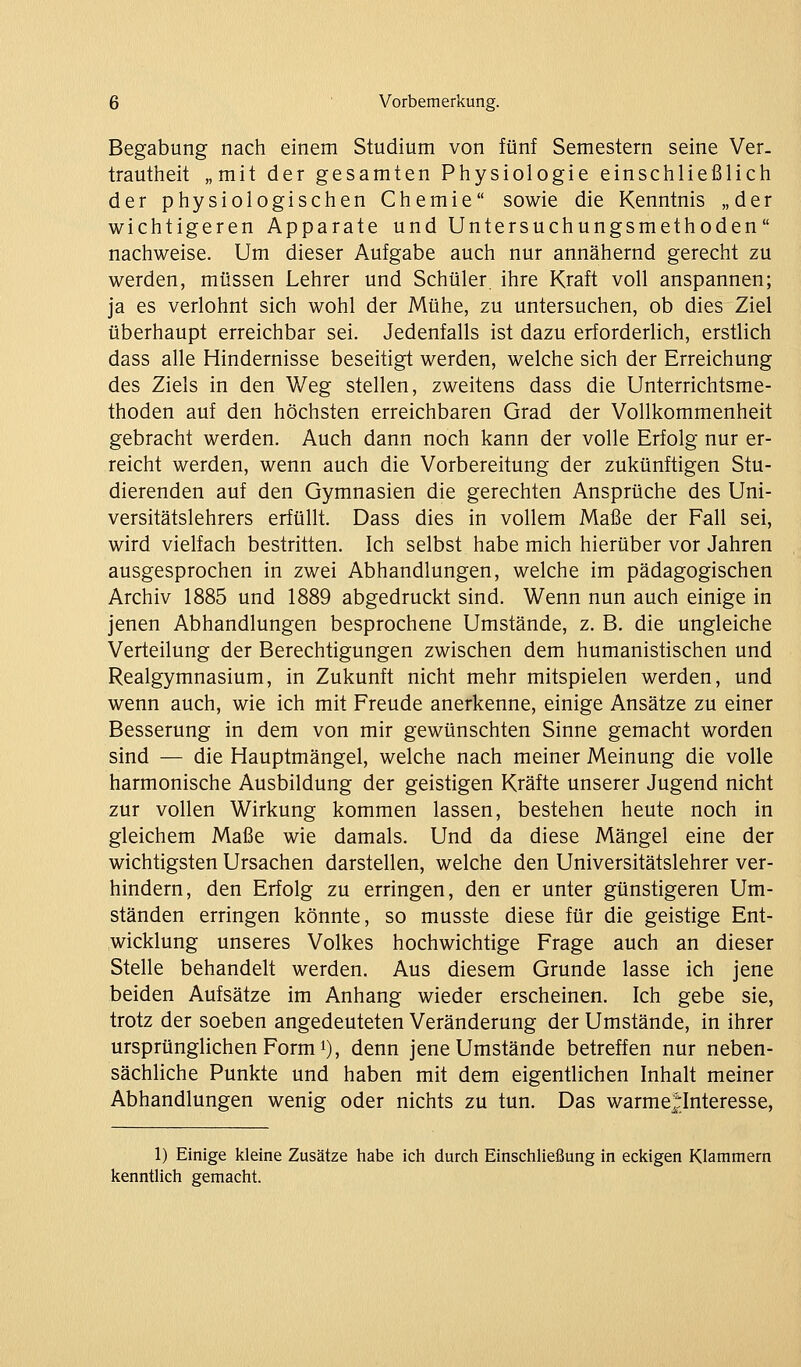 Begabung nach einem Studium von fünf Semestern seine Ver. trautiieit „mit der gesamten Physiologie einschließlich der physiologischen Chemie sowie die Kenntnis „der wichtigeren Apparate und Untersuchungsmethoden nachweise. Um dieser Aufgabe auch nur annähernd gerecht zu werden, müssen Lehrer und Schüler ihre Kraft voll anspannen; ja es verlohnt sich wohl der Mühe, zu untersuchen, ob dies Ziel überhaupt erreichbar sei. Jedenfalls ist dazu erforderlich, erstlich dass alle Hindernisse beseitigt werden, welche sich der Erreichung des Ziels in den Weg stellen, zweitens dass die Unterrichtsme- thoden auf den höchsten erreichbaren Grad der Vollkommenheit gebracht werden. Auch dann noch kann der volle Erfolg nur er- reicht werden, wenn auch die Vorbereitung der zukünftigen Stu- dierenden auf den Gymnasien die gerechten Ansprüche des Uni- versitätslehrers erfüllt. Dass dies in vollem Maße der Fall sei, wird vielfach bestritten. Ich selbst habe mich hierüber vor Jahren ausgesprochen in zwei Abhandlungen, welche im pädagogischen Archiv 1885 und 1889 abgedruckt sind. Wenn nun auch einige in jenen Abhandlungen besprochene Umstände, z. B. die ungleiche Verteilung der Berechtigungen zwischen dem humanistischen und Realgymnasium, in Zukunft nicht mehr mitspielen werden, und wenn auch, wie ich mit Freude anerkenne, einige Ansätze zu einer Besserung in dem von mir gewünschten Sinne gemacht worden sind — die Hauptmängel, welche nach meiner Meinung die volle harmonische Ausbildung der geistigen Kräfte unserer Jugend nicht zur vollen Wirkung kommen lassen, bestehen heute noch in gleichem Maße wie damals. Und da diese Mängel eine der wichtigsten Ursachen darstellen, welche den Universitätslehrer ver- hindern, den Erfolg zu erringen, den er unter günstigeren Um- ständen erringen könnte, so musste diese für die geistige Ent- wicklung unseres Volkes hochwichtige Frage auch an dieser Stelle behandelt werden. Aus diesem Grunde lasse ich jene beiden Aufsätze im Anhang wieder erscheinen. Ich gebe sie, trotz der soeben angedeuteten Veränderung der Umstände, in ihrer ursprünglichen Form 1), denn jene Umstände betreffen nur neben- sächliche Punkte und haben mit dem eigentlichen Inhalt meiner Abhandlungen wenig oder nichts zu tun. Das warme^^Interesse, 1) Einige kleine Zusätze habe icli durch Einschließung in eckigen Klammern kenntlich gemacht.