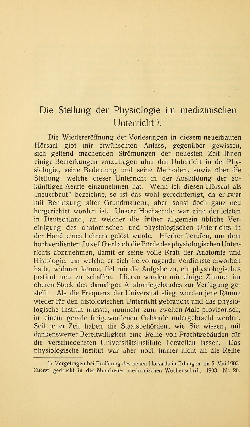 Die Stellung der Physiologie im medizinischen Unterricht'). Die Wiedereröffnung der Vorlesungen in diesem neuerbauten Hörsaal gibt mir erwünschten Anlass, gegenüber gewissen, sich geltend machenden Strömungen der neuesten Zeit Ihnen einige Bemerkungen vorzutragen über den Unterricht in der Phy- siologie, seine Bedeutung und seine Methoden, sowie über die Stellung, welche dieser Unterricht in der Ausbildung der zu- künftigen Aerzte einzunehmen hat. Wenn ich diesen Hörsaal als „neuerbaut bezeichne, so ist das wohl gerechtfertigt, da er zwar mit Benutzung alter Grundmauern, aber sonst doch ganz neu hergerichtet worden ist. Unsere Hochschule war eine der letzten in Deutschland, an welcher die früher allgemein übliche Ver- einigung des anatomischen und physiologischen Unterrichts in der Hand eines Lehrers gelöst wurde. Hierher berufen, um dem hochverdienten Josef Gerlach die Bürde des physiologischen Unter- richts abzunehmen, damit er seine volle Kraft der Anatomie und Histologie, um welche er sich hervorragende Verdienste erworben hatte, widmen könne, fiel mir die Aufgabe zu, ein physiologisches Institut neu zu schaffen. Hierzu wurden mir einige Zimmer im oberen Stock des damaligen Anatomiegebäudes zur Verfügung ge- stellt. Als die Frequenz der Universität stieg, wurden jene Räume wieder für den histologischen Unterricht gebraucht und das physio- logische Institut musste, nunmehr zum zweiten Male provisorisch, in einem gerade freigewordenen Gebäude untergebracht werden. Seit jener Zeit haben die Staatsbehörden, wie Sie wissen, mit dankenswerter Bereitwilligkeit eine Reihe von Prachtgebäuden für die verschiedensten Universitätsinstitute herstellen lassen. Das physiologische Institut war aber noch immer nicht an die Reihe 1) Vorgetragen bei Eröffnung des neuen Hörsaals in Erlangen am 5. Mai 1903. Zuerst gedruckt in der Münchener medizinischen Wochenschrift. 1903. Nr. 20.