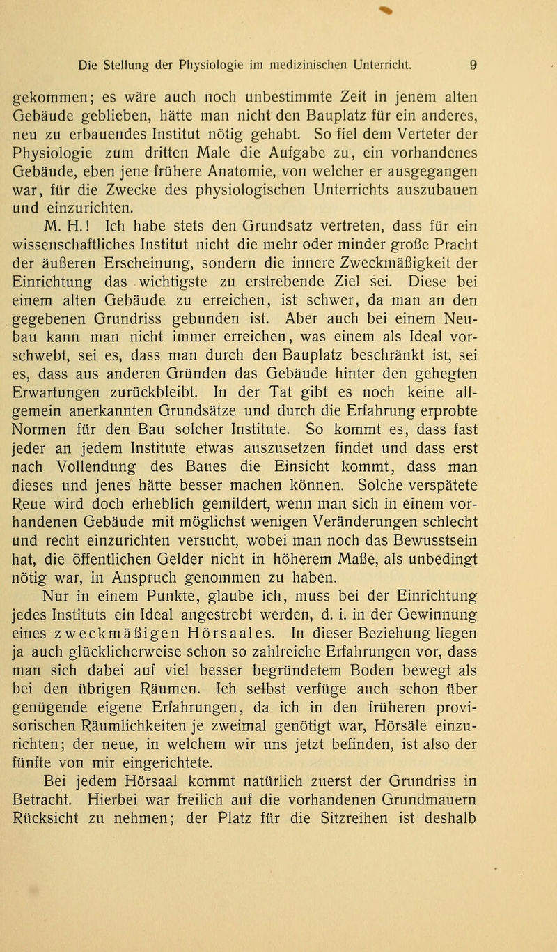 gekommen; es wäre auch noch unbestimmte Zeit in jenem alten Gebäude geblieben, hätte man nicht den Bauplatz für ein anderes, neu zu erbauendes Institut nötig gehabt. So fiel dem Verteter der Physiologie zum dritten Male die Aufgabe zu, ein vorhandenes Gebäude, eben jene frühere Anatomie, von welcher er ausgegangen war, für die Zwecke des physiologischen Unterrichts auszubauen und einzurichten. M. H.! Ich habe stets den Grundsatz vertreten, dass für ein wissenschaftliches Institut nicht die mehr oder minder große Pracht der äußeren Erscheinung, sondern die innere Zweckmäßigkeit der Einrichtung das wichtigste zu erstrebende Ziel sei. Diese bei einem alten Gebäude zu erreichen, ist schwer, da man an den gegebenen Grundriss gebunden ist. Aber auch bei einem Neu- bau kann man nicht immer erreichen, was einem als Ideal vor- schwebt, sei es, dass man durch den Bauplatz beschränkt ist, sei es, dass aus anderen Gründen das Gebäude hinter den gehegten Erwartungen zurückbleibt. In der Tat gibt es noch keine all- gemein anerkannten Grundsätze und durch die Erfahrung erprobte Normen für den Bau solcher Institute. So kommt es, dass fast jeder an jedem Institute etwas auszusetzen findet und dass erst nach Vollendung des Baues die Einsicht kommt, dass man dieses und jenes hätte besser machen können. Solche verspätete Reue wird doch erheblich gemildert, wenn man sich in einem vor- handenen Gebäude mit möglichst wenigen Veränderungen schlecht und recht einzurichten versucht, wobei man noch das Bewusstsein hat, die öffentlichen Gelder nicht in höherem Maße, als unbedingt nötig war, in Anspruch genommen zu haben. Nur in einem Punkte, glaube ich, muss bei der Einrichtung jedes Instituts ein Ideal angestrebt werden, d. i. in der Gewinnung eines zweckmäßigen Hörsaales. In dieser Beziehung liegen ja auch glücklicherweise schon so zahlreiche Erfahrungen vor, dass man sich dabei auf viel besser begründetem Boden bewegt als bei den übrigen Räumen. Ich selbst verfüge auch schon über genügende eigene Erfahrungen, da ich in den früheren provi- sorischen Räumlichkeiten je zweimal genötigt war, Hörsäle einzu- richten; der neue, in welchem wir uns jetzt befinden, ist also der fünfte von mir eingerichtete. Bei jedem Hörsaal kommt natürlich zuerst der Grundriss in Betracht. Hierbei war freilich auf die vorhandenen Grundmauern Rücksicht zu nehmen; der Platz für die Sitzreihen ist deshalb