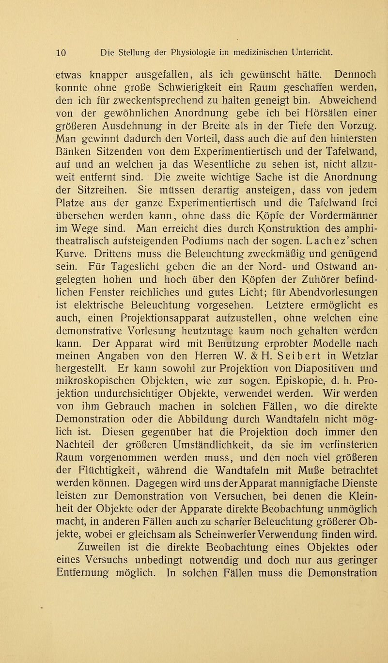 etwas knapper ausgefallen, als ich gewünscht hätte. Dennoch konnte ohne große Schwierigkeit ein Raum geschaffen werden, den ich für zweckentsprechend zu halten geneigt bin. Abweichend von der gewöhnlichen Anordnung gebe ich bei Hörsälen einer größeren Ausdehnung in der Breite als in der Tiefe den Vorzug. Man gewinnt dadurch den Vorteil, dass auch die auf den hintersten Bänken Sitzenden von dem Experimentiertisch und der Tafelwand, auf und an welchen ja das Wesentliche zu sehen ist, nicht allzu- weit entfernt sind. Die zweite wichtige Sache ist die Anordnung der Sitzreihen. Sie müssen derartig ansteigen, dass von jedem Platze aus der ganze Experimentiertisch und die Tafelwand frei übersehen werden kann, ohne dass die Köpfe der Vordermänner im Wege sind. Man erreicht dies durch Konstruktion des amphi- theatralisch aufsteigenden Podiums nach der sogen. Lachez'sehen Kurve. Drittens muss die Beleuchtung zweckmäßig und genügend sein. Für Tageslicht geben die an der Nord- und Ostwand an- gelegten hohen und hoch über den Köpfen der Zuhörer befind- lichen Fenster reichliches und gutes Licht; für Abendvorlesungen ist elektrische Beleuchtung vorgesehen. Letztere ermöglicht es auch, einen Projektionsapparat aufzustellen, ohne welchen eine demonstrative Vorlesung heutzutage kaum noch gehalten werden kann. Der Apparat wird mit Benutzung erprobter Modelle nach meinen Angaben von den Herren W. & H. Seibert in Wetzlar hergestellt. Er kann sowohl zur Projektion von Diapositiven und mikroskopischen Objekten, wie zur sogen. Episkopie, d. h. Pro- jektion undurchsichtiger Objekte, verwendet werden. Wir werden von ihm Gebrauch machen in solchen Fällen, wo die direkte Demonstration oder die Abbildung durch Wandtafeln nicht mög- lich ist. Diesen gegenüber hat die Projektion doch immer den Nachteil der größeren Umständlichkeit, da sie im verfinsterten Raum vorgenommen werden muss, und den noch viel größeren der Flüchtigkeit, während die Wandtafeln mit Muße betrachtet werden können. Dagegen wird uns der Apparat mannigfache Dienste leisten zur Demonstration von Versuchen, bei denen die Klein- heit der Objekte oder der Apparate direkte Beobachtung unmöglich macht, in anderen Fällen auch zu scharfer Beleuchtung größerer Ob- jekte, wobei er gleichsam als Scheinwerfer Verwendung finden wird. Zuweilen ist die direkte Beobachtung eines Objektes oder eines Versuchs unbedingt notwendig und doch nur aus geringer Entfernung möglich. In solchen Fällen muss die Demonstration