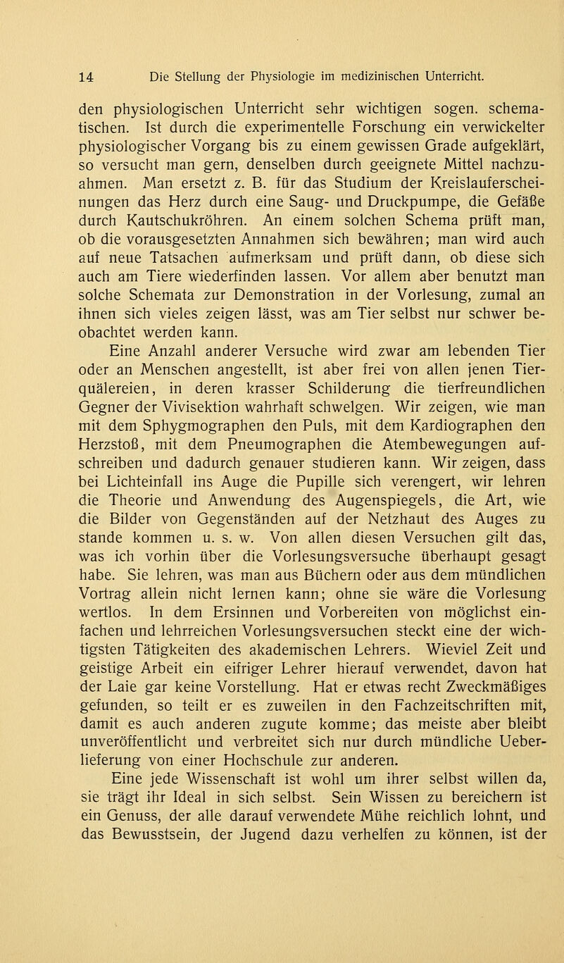 den physiologischen Unterricht sehr wichtigen sogen, schema- tischen. Ist durch die experimentelle Forschung ein verwickelter physiologischer Vorgang bis zu einem gewissen Grade aufgeklärt, so versucht man gern, denselben durch geeignete Mittel nachzu- ahmen. Man ersetzt z. B. für das Studium der Kreislauferschei- nungen das Herz durch eine Saug- und Druckpumpe, die Gefäße durch Kautschukröhren. An einem solchen Schema prüft man, ob die vorausgesetzten Annahmen sich bewähren; man wird auch auf neue Tatsachen aufmerksam und prüft dann, ob diese sich auch am Tiere wiederfinden lassen. Vor allem aber benutzt man solche Schemata zur Demonstration in der Vorlesung, zumal an ihnen sich vieles zeigen lässt, was am Tier selbst nur schwer be- obachtet werden kann. Eine Anzahl anderer Versuche wird zwar am lebenden Tier oder an Menschen angestellt, ist aber frei von allen jenen Tier- quälereien, in deren krasser Schilderung die tierfreundlichen Gegner der Vivisektion wahrhaft schwelgen. Wir zeigen, wie man mit dem Sphygmographen den Puls, mit dem Kardiographen den Herzstoß, mit dem Pneumographen die Atembewegungen auf- schreiben und dadurch genauer studieren kann. Wir zeigen, dass bei Lichteinfall ins Auge die Pupille sich verengert, wir lehren die Theorie und Anwendung des Augenspiegels, die Art, wie die Bilder von Gegenständen auf der Netzhaut des Auges zu Stande kommen u. s. w. Von allen diesen Versuchen gilt das, was ich vorhin über die Vorlesungsversuche überhaupt gesagt habe. Sie lehren, was man aus Büchern oder aus dem mündlichen Vortrag allein nicht lernen kann; ohne sie wäre die Vorlesung wertlos. In dem Ersinnen und Vorbereiten von möglichst ein- fachen und lehrreichen Vorlesungsversuchen steckt eine der wich- tigsten Tätigkeiten des akademischen Lehrers. Wieviel Zeit und geistige Arbeit ein eifriger Lehrer hierauf verwendet, davon hat der Laie gar keine Vorstellung. Hat er etwas recht Zweckmäßiges gefunden, so teilt er es zuweilen in den Fachzeitschriften mit, damit es auch anderen zugute komme; das meiste aber bleibt unveröffentlicht und verbreitet sich nur durch mündliche Ueber- lieferung von einer Hochschule zur anderen. Eine jede Wissenschaft ist wohl um ihrer selbst willen da, sie trägt ihr Ideal in sich selbst. Sein Wissen zu bereichern ist ein Genuss, der alle darauf verwendete Mühe reichlich lohnt, und das Bewusstsein, der Jugend dazu verhelfen zu können, ist der