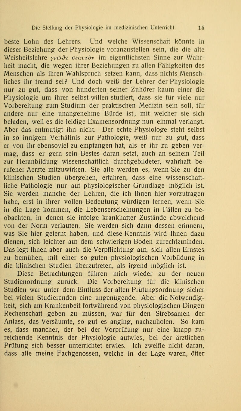 beste Lohn des Lehrers. Und welche Wissenschaft könnte in dieser Beziehung der Physiologie voranzustellen sein, die die alte Weisheitslehre yvüOi aeuvröv im eigentlichsten Sinne zur Wahr- heit macht, die wegen ihrer Beziehungen zu allen Fähigkeiten des Menschen als ihren Wahlspruch setzen kann, dass nichts Mensch- liches ihr fremd sei? Und doch weiß der Lehrer der Physiologie nur zu gut, dass von hunderten seiner Zuhörer kaum einer die Physiologie um ihrer selbst willen studiert, dass sie für viele nur Vorbereitung zum Studium der praktischen Medizin sein soll, für andere nur eine unangenehme Bürde ist, mit welcher sie sich beladen, weil es die leidige Examensordnung nun einmal verlangt. Aber das entmutigt ihn nicht. Der echte Physiologe steht selbst in so innigem Verhältnis zur Pathologie, weiß nur zu gut, dass er von ihr ebensoviel zu empfangen hat, als er ihr zu geben ver- mag, dass er gern sein Bestes daran setzt, auch an seinem Teil zur Heranbildung wissenschaftlich durchgebildeter, wahrhaft be- rufener Aerzte mitzuwirken. Sie alle werden es, wenn Sie zu den klinischen Studien übergehen, erfahren, dass eine wissenschaft- liche Pathologie nur auf physiologischer Grundlage möglich ist. Sie werden manche der Lehren, die ich Ihnen hier vorzutragen habe, erst in ihrer vollen Bedeutung würdigen lernen, wenn Sie in die Lage kommen, die Lebenserscheinungen in Fällen zu be- obachten, in denen sie infolge krankhafter Zustände abweichend von der Norm verlaufen. Sie werden sich dann dessen erinnern, was Sie hier gelernt haben, und diese Kenntnis wird Ihnen dazu dienen, sich leichter auf dem schwierigen Boden zurechtzufinden. Das legt Ihnen aber auch die Verpflichtung auf, sich allen Ernstes zu bemühen, mit einer so guten physiologischen Vorbildung in die klinischen Studien überzutreten, als irgend möglich ist. Diese Betrachtungen führen mich wieder zu der neuen Studienordnung zurück. Die Vorbereitung für die klinischen Studien war unter dem Einfluss der alten Prüfungsordnung sicher bei vielen Studierenden eine ungenügende. Aber die Notwendig- keit, sich am Krankenbett fortwährend von physiologischen Dingen Rechenschaft geben zu müssen, war für den Strebsamen der Anlass, das Versäumte, so gut es anging, nachzuholen. So kam es, dass mancher, der bei der Vorprüfung nur eine knapp zu- reichende Kenntnis der Physiologie aufwies, bei der ärztlichen Prüfung sich besser unterrichtet erwies. Ich zweifle nicht daran, dass alle meine Fachgenossen, welche in der Lage waren, öfter