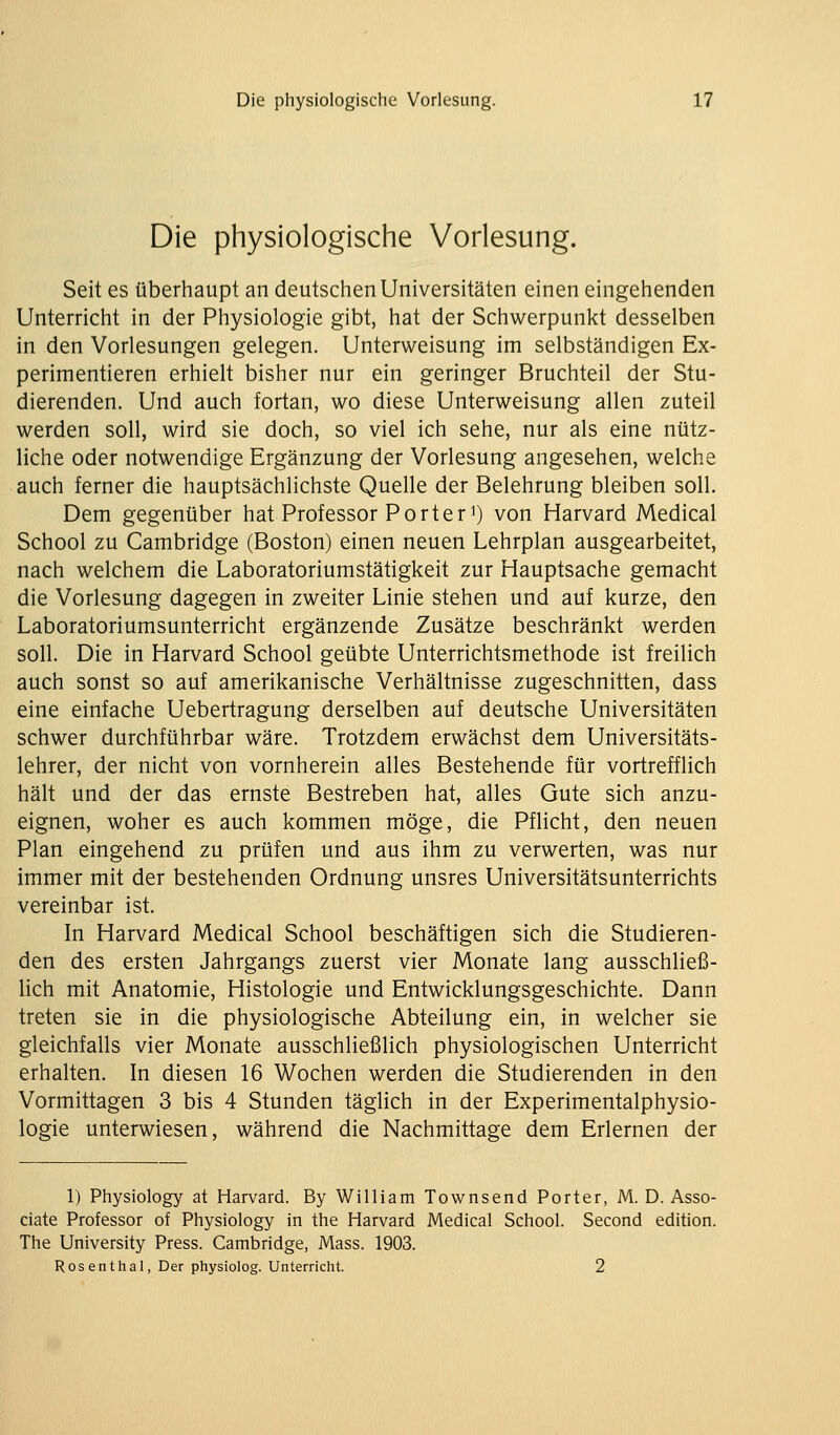 Die physiologische Vorlesung. Seit es überhaupt an deutschen Universitäten einen eingehenden Unterricht in der Physiologie gibt, hat der Schwerpunkt desselben in den Vorlesungen gelegen. Unterweisung im selbständigen Ex- perimentieren erhielt bisher nur ein geringer Bruchteil der Stu- dierenden. Und auch fortan, wo diese Unterweisung allen zuteil werden soll, wird sie doch, so viel ich sehe, nur als eine nütz- liche oder notwendige Ergänzung der Vorlesung angesehen, welche auch ferner die hauptsächlichste Quelle der Belehrung bleiben soll. Dem gegenüber hat Professor Porter') von Harvard Medical School zu Cambridge (Boston) einen neuen Lehrplan ausgearbeitet, nach welchem die Laboratoriumstätigkeit zur Hauptsache gemacht die Vorlesung dagegen in zweiter Linie stehen und auf kurze, den Laboratoriumsunterricht ergänzende Zusätze beschränkt werden soll. Die in Harvard School geübte Unterrichtsmethode ist freilich auch sonst so auf amerikanische Verhältnisse zugeschnitten, dass eine einfache Uebertragung derselben auf deutsche Universitäten schwer durchführbar wäre. Trotzdem erwächst dem Universitäts- lehrer, der nicht von vornherein alles Bestehende für vortrefflich hält und der das ernste Bestreben hat, alles Gute sich anzu- eignen, woher es auch kommen möge, die Pflicht, den neuen Plan eingehend zu prüfen und aus ihm zu verwerten, was nur immer mit der bestehenden Ordnung unsres Universitätsunterrichts vereinbar ist. In Harvard Medical School beschäftigen sich die Studieren- den des ersten Jahrgangs zuerst vier Monate lang ausschließ- lich mit Anatomie, Histologie und Entwicklungsgeschichte. Dann treten sie in die physiologische Abteilung ein, in welcher sie gleichfalls vier Monate ausschließlich physiologischen Unterricht erhalten. In diesen 16 Wochen werden die Studierenden in den Vormittagen 3 bis 4 Stunden täglich in der Experimentalphysio- logie unterwiesen, während die Nachmittage dem Erlernen der 1) Physiology at Harvard. By William Townsend Porter, M. D. Asso- ciate Professor of Physiology in the Harvard Medical School. Second edition. The University Press. Cambridge, Mass. 1903. Ros enthal, Der physiolog. Unterricht. 2