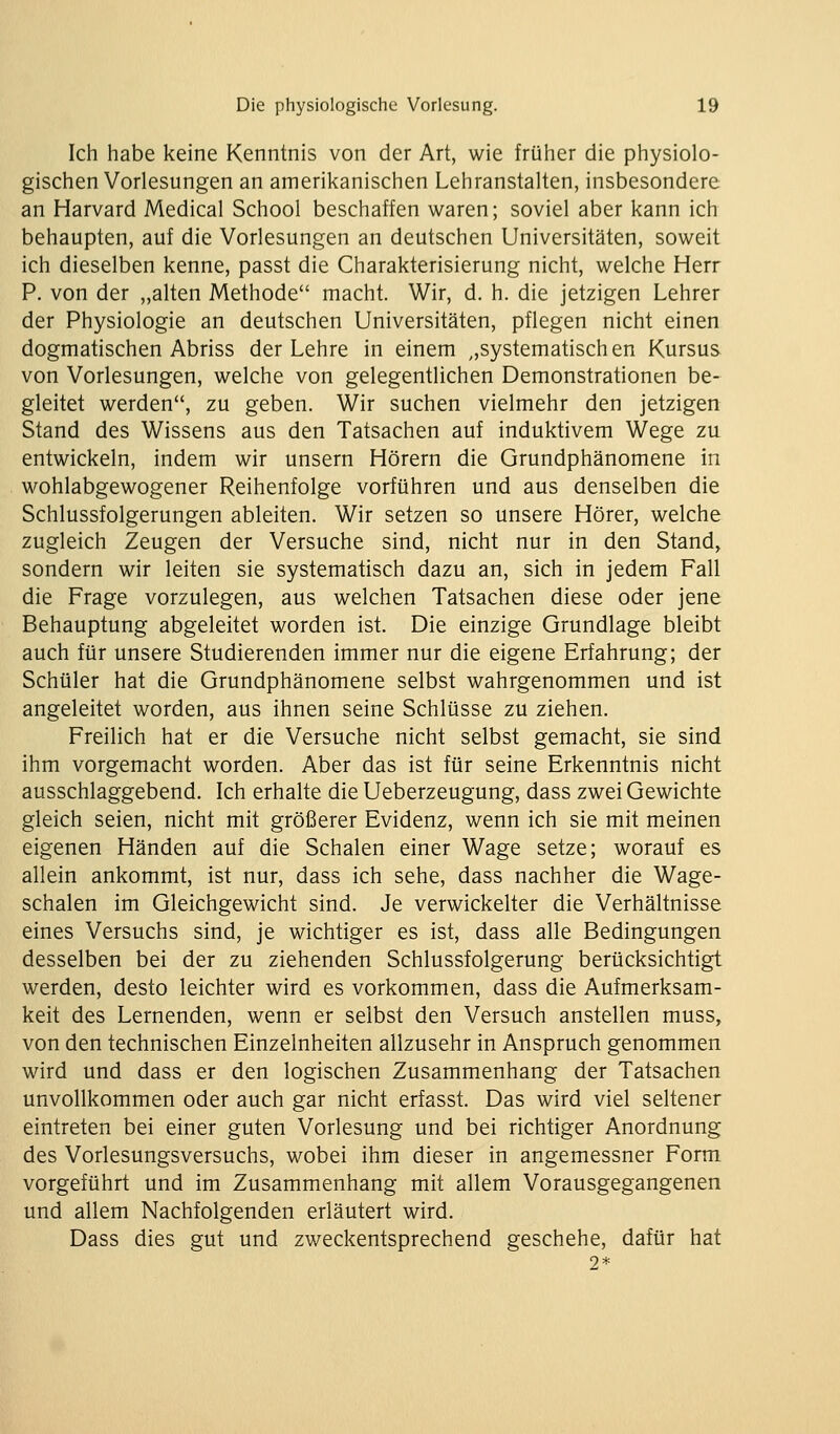 Ich habe keine Kenntnis von der Art, wie früher die physiolo- gischen Vorlesungen an amerikanischen Lehranstalten, insbesondere an Harvard Medical School beschaffen waren; soviel aber kann ich behaupten, auf die Vorlesungen an deutschen Universitäten, soweit ich dieselben kenne, passt die Charakterisierung nicht, welche Herr P. von der „alten Methode macht. Wir, d. h. die jetzigen Lehrer der Physiologie an deutschen Universitäten, pflegen nicht einen dogmatischen Abriss der Lehre in einem ,,systematischen Kursus von Vorlesungen, welche von gelegentlichen Demonstrationen be- gleitet werden, zu geben. Wir suchen vielmehr den jetzigen Stand des Wissens aus den Tatsachen auf induktivem Wege zu entwickeln, indem wir unsern Hörern die Grundphänomene in wohlabgewogener Reihenfolge vorführen und aus denselben die Schlussfolgerungen ableiten. Wir setzen so unsere Hörer, welche zugleich Zeugen der Versuche sind, nicht nur in den Stand, sondern wir leiten sie systematisch dazu an, sich in jedem Fall die Frage vorzulegen, aus welchen Tatsachen diese oder jene Behauptung abgeleitet worden ist. Die einzige Grundlage bleibt auch für unsere Studierenden immer nur die eigene Erfahrung; der Schüler hat die Grundphänomene selbst wahrgenommen und ist angeleitet worden, aus ihnen seine Schlüsse zu ziehen. Freilich hat er die Versuche nicht selbst gemacht, sie sind ihm vorgemacht worden. Aber das ist für seine Erkenntnis nicht ausschlaggebend. Ich erhalte die Ueberzeugung, dass zwei Gewichte gleich seien, nicht mit größerer Evidenz, wenn ich sie mit meinen eigenen Händen auf die Schalen einer Wage setze; worauf es allein ankommt, ist nur, dass ich sehe, dass nachher die Wage- schalen im Gleichgewicht sind. Je verwickelter die Verhältnisse eines Versuchs sind, je wichtiger es ist, dass alle Bedingungen desselben bei der zu ziehenden Schlussfolgerung berücksichtigt werden, desto leichter wird es vorkommen, dass die Aufmerksam- keit des Lernenden, wenn er selbst den Versuch anstellen muss, von den technischen Einzelnheiten allzusehr in Anspruch genommen wird und dass er den logischen Zusammenhang der Tatsachen unvollkommen oder auch gar nicht erfasst. Das wird viel seltener eintreten bei einer guten Vorlesung und bei richtiger Anordnung des Vorlesungsversuchs, wobei ihm dieser in angemessner Form vorgeführt und im Zusammenhang mit allem Vorausgegangenen und allem Nachfolgenden erläutert wird. Dass dies gut und zweckentsprechend geschehe, dafür hat