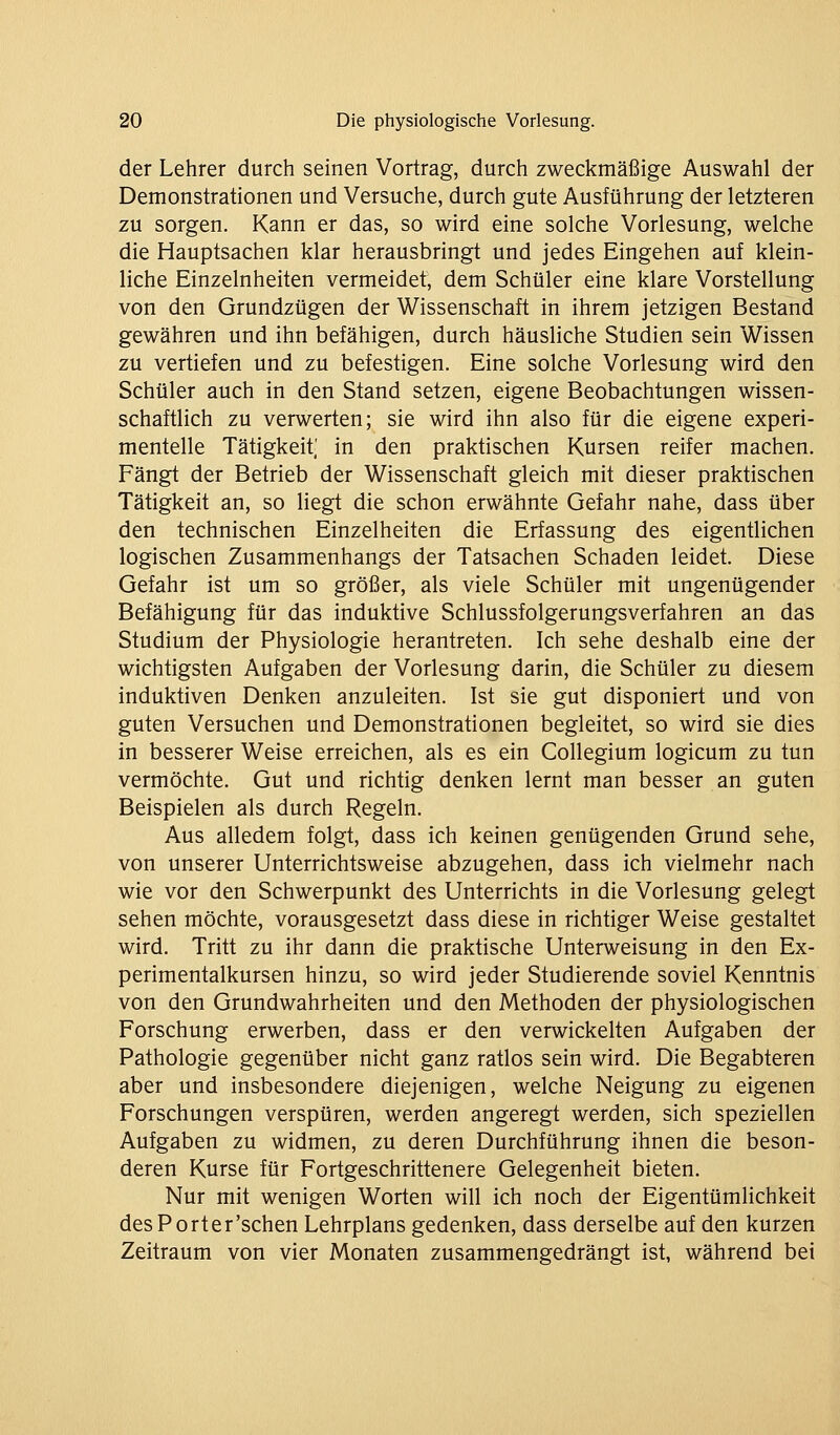 der Lehrer durch seinen Vortrag, durch zweckmäßige Auswahl der Demonstrationen und Versuche, durch gute Ausführung der letzteren zu sorgen. Kann er das, so wird eine solche Vorlesung, welche die Hauptsachen klar herausbringt und jedes Eingehen auf klein- liche Einzelnheiten vermeidet, dem Schüler eine klare Vorstellung von den Grundzügen der Wissenschaft in ihrem jetzigen Bestand gewähren und ihn befähigen, durch häusliche Studien sein Wissen zu vertiefen und zu befestigen. Eine solche Vorlesung wird den Schüler auch in den Stand setzen, eigene Beobachtungen wissen- schaftlich zu verwerten; sie wird ihn also für die eigene experi- mentelle Tätigkeit' in den praktischen Kursen reifer machen. Fängt der Betrieb der Wissenschaft gleich mit dieser praktischen Tätigkeit an, so liegt die schon erwähnte Gefahr nahe, dass über den technischen Einzelheiten die Erfassung des eigentlichen logischen Zusammenhangs der Tatsachen Schaden leidet. Diese Gefahr ist um so größer, als viele Schüler mit ungenügender Befähigung für das induktive Schlussfolgerungsverfahren an das Studium der Physiologie herantreten. Ich sehe deshalb eine der wichtigsten Aufgaben der Vorlesung darin, die Schüler zu diesem induktiven Denken anzuleiten. Ist sie gut disponiert und von guten Versuchen und Demonstrationen begleitet, so wird sie dies in besserer Weise erreichen, als es ein Collegium logicum zu tun vermöchte. Gut und richtig denken lernt man besser an guten Beispielen als durch Regeln. Aus alledem folgt, dass ich keinen genügenden Grund sehe, von unserer Unterrichtsweise abzugehen, dass ich vielmehr nach wie vor den Schwerpunkt des Unterrichts in die Vorlesung gelegt sehen möchte, vorausgesetzt dass diese in richtiger Weise gestaltet wird. Tritt zu ihr dann die praktische Unterweisung in den Ex- perimentalkursen hinzu, so wird jeder Studierende soviel Kenntnis von den Grundwahrheiten und den Methoden der physiologischen Forschung erwerben, dass er den verwickelten Aufgaben der Pathologie gegenüber nicht ganz ratlos sein wird. Die Begabteren aber und insbesondere diejenigen, welche Neigung zu eigenen Forschungen verspüren, werden angeregt werden, sich speziellen Aufgaben zu widmen, zu deren Durchführung ihnen die beson- deren Kurse für Fortgeschrittenere Gelegenheit bieten. Nur mit wenigen Worten will ich noch der Eigentümlichkeit desPorter'schen Lehrplans gedenken, dass derselbe auf den kurzen Zeitraum von vier Monaten zusammengedrängt ist, während bei