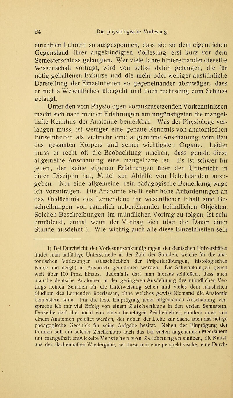 einzelnen Lehrern so ausgesponnen, dass sie zu dem eigentlichen Gegenstand ihrer angekündigten Vorlesung erst kurz vor dem Semesterschluss gelangten. Wer viele Jahre hintereinander dieselbe Wissenschaft vorträgt, wird von selbst dahin gelangen, die für nötig gehaltenen Exkurse und die mehr oder weniger ausführliche Darstellung der Einzelnheiten so gegeneinander abzuwägen, dass er nichts Wesentliches übergeht und doch rechtzeitig zum Schluss gelangt. Unter den vom Physiologen vorauszusetzenden Vorkenntnissen macht sich nach meinen Erfahrungen am ungünstigsten die mangel- hafte Kenntnis der Anatomie bemerkbar. Was der Physiologe ver- langen muss, ist weniger eine genaue Kenntnis von anatomischen Einzelnheiten als vielmehr eine allgemeine Anschauung vom Bau des gesamten Körpers und seiner wichtigsten Organe. Leider muss er recht oft die Beobachtung machen, dass gerade diese allgemeine Anschauung eine mangelhafte ist. Es ist schwer für jeden, der keine eigenen Erfahrungen über den Unterricht in einer Disziplin hat, Mittel zur Abhilfe von Uebelständen anzu- geben. Nur eine allgemeine, rein pädagogische Bemerkung wage ich vorzutragen. Die Anatomie stellt sehr hohe Anforderungen an das Gedächtnis des Lernenden; ihr wesentlicher Inhalt sind Be- schreibungen von räumlich nebeneinander befindlichen Objekten. Solchen Beschreibungen im mündlichen Vortrag zu folgen, ist sehr ermüdend, zumal wenn der Vortrag sich über die Dauer einer Stunde ausdehnt 0- Wie wichtig auch alle diese Einzelnheiten sein 1) Bei Durchsicht der Vorlesungsankündigungen der deutschen Universitäten findet man auffällige Unterschiede in der Zahl der Stunden, welche für die ana- tomischen Vorlesungen (ausschließlich der Präparierübungen, histologischen Kurse und dergl.) in Anspruch genommen werden. Die Schwankungen gehen weit über 100 Proz. hinaus. Jedenfalls darf man hieraus schheßen, dass auch manche deutsche Anatomen in der geringeren Ausdehnung des mündlichen Ver- trags keinen Schaden für die Unterweisung sehen und vieles dem häuslichen Studium des Lernenden überlassen, ohne welches gewiss Niemand die Anatomie bemeistern kann. Für die feste Einprägung jener allgemeinen Anschauung ver- spreche ich mir viel Erfolg von einem Zeichenkurs in den ersten Semestern. Derselbe darf aber nicht von einem beliebigen Zeichenlehrer, sondern muss von einem Anatomen geleitet werden, der neben der Liebe zur Sache auch das nötige pädagogische Geschick für seine Aufgabe besitzt. Neben der Einprägung der Formen soll ein solcher Zeichenkurs auch das bei vielen angehenden Medizinern nur mangelhaft entwickelte Verstehen von Zeichnungen einüben, die Kunst, aus der flächenhaften Wiedergabe, sei diese nun eine perspektivische, eine Durch-