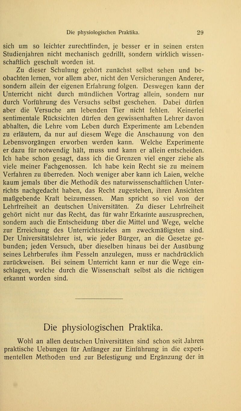 sich um so leichter zurechtfinden, je besser er in seinen ersten Studienjahren nicht mechanisch gedrillt, sondern wirklich wissen- schaftlich geschult worden ist. Zu dieser Schulung gehört zunächst selbst sehen und be- obachten lernen, vor allem aber, nicht den Versicherungen Anderer, sondern allein der eigenen Erfahrung folgen. Deswegen kann der Unterricht nicht durch mündlichen Vortrag allein, sondern nur durch Vorführung des Versuchs selbst geschehen. Dabei dürfen aber die Versuche am lebenden Tier nicht fehlen. Keinerlei sentimentale Rücksichten dürfen den gewissenhaften Lehrer davon abhalten, die Lehre vom Leben durch Experimente am Lebenden zu erläutern, da nur auf diesem Wege die Anschauung von den Lebensvorgängen erworben werden kann. Welche Experimente er dazu für notwendig hält, muss und kann er allein entscheiden. Ich habe schon gesagt, dass ich die Grenzen viel enger ziehe als viele meiner Fachgenossen. Ich habe kein Recht sie zu meinem Verfahren zu überreden. Noch weniger aber kann ich Laien, welche kaum jemals über die Methodik des naturwissenschaftlichen Unter- richts nachgedacht haben, das Recht zugestehen, ihren Ansichten maßgebende Kraft beizumessen. Man spricht so viel von der Lehrfreiheit an deutschen Universitäten. Zu dieser Lehrfreiheit gehört nicht nur das Recht, das für wahr Erkarinte auszusprechen, sondern auch die Entscheidung über die Mittel und Wege, welche zur Erreichung des Unterrichtszieles am zweckmäßigsten sind. Der Universitätslehrer ist, wie jeder Bürger, an die Gesetze ge- bunden; jeden Versuch, über dieselben hinaus bei der Ausübung seines Lehrberufes ihm Fesseln anzulegen, muss er nachdrücklich zurückweisen. Bei seinem Unterricht kann er nur die Wege ein- schlagen, welche durch die Wissenschaft selbst als die richtigen erkannt worden sind. Die physiologischen Praktika. Wohl an allen deutschen Universitäten sind schon seit Jahren praktische Uebungen für Anfänger zur Einführung in die experi- mentellen Methoden und zur Befestigung und Ergänzung der in