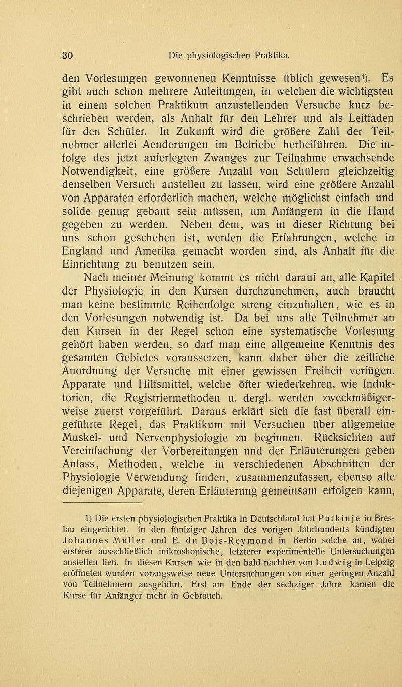 den Vorlesungen gewonnenen Kenntnisse üblich geweseni). Es gibt auch schon mehrere Anleitungen, in welchen die wichtigsten in einem solchen Praktikum anzustellenden Versuche kurz be- schrieben werden, als Anhalt für den Lehrer und als Leitfaden für den Schüler. In Zukunft wird die größere Zahl der Teil- nehmer allerlei Aenderungen im Betriebe herbeiführen. Die in- folge des jetzt auferlegten Zwanges zur Teilnahme erwachsende Notwendigkeit, eine größere Anzahl von Schülern gleichzeitig denselben Versuch anstellen zu lassen, wird eine größere Anzahl von Apparaten erforderlich machen, welche möglichst einfach und solide genug gebaut sein müssen, um Anfängern in die Hand gegeben zu werden. Neben dem, was in dieser Richtung bei uns schon geschehen ist, werden die Erfahrungen, welche in England und Amerika gemacht worden sind, als Anhalt für die Einrichtung zu benutzen sein. Nach meiner Meinung kommt es nicht darauf an, alle Kapitel der Physiologie in den Kursen durchzunehmen, auch braucht man keine bestimmte Reihenfolge streng einzuhalten, wie es in den Vorlesungen notwendig ist. Da bei uns alle Teilnehmer an den Kursen in der Regel schon eine systematische Vorlesung gehört haben werden, so darf man eine allgemeine Kenntnis des gesamten Gebietes voraussetzen, kann daher über die zeitliche Anordnung der Versuche mit einer gewissen Freiheit verfügen. Apparate und Hilfsmittel, welche öfter wiederkehren, wie Induk- torien, die Registriermethoden u. dergl. werden zweckmäßiger- weise zuerst vorgeführt. Daraus erklärt sich die fast überall ein- geführte Regel, das Praktikum mit Versuchen über allgemeine Muskel- und Nervenphysiologie zu beginnen. Rücksichten auf Vereinfachung der Vorbereitungen und der Erläuterungen geben Anlass, Methoden, welche in verschiedenen Abschnitten der Physiologie Verwendung finden, zusammenzufassen, ebenso alle diejenigen Apparate, deren Erläuterung gemeinsam erfolgen kann. 1) Die ersten physiologischen Praktika in Deutschland hat Purkinj e in Bres- lau eingerichtet. In den fünfziger Jahren des vorigen Jahrhunderts kündigten Johannes Müller und E. du Bois-Reymond in Berlin solche an, wobei ersterer ausschließlich mikroskopische, letzterer experimentelle Untersuchungen anstellen heß. In diesen Kursen wie in den bald nachher von Ludwig in Leipzig eröffneten wurden vorzugsweise neue Untersuchungen von einer geringen Anzahl von Teilnehmern ausgeführt. Erst am Ende der sechziger Jahre kamen die Kurse für Anfänger mehr in Gebrauch.