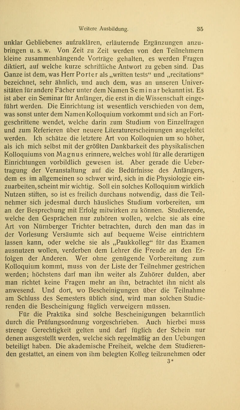 unklar Gebliebenes aufzuklären, erläuternde Ergänzungen anzu- bringen u. s. w. Von Zeit zu Zeit werden von den Teilnehmern kleine zusammenhängende Vorträge gehalten, es werden Fragen diktiert, auf welche kurze schriftliche Antwort zu geben sind. Das Ganze ist dem, was Herr Porter als „written tests und „recitations bezeichnet, sehr ähnlich, und auch dem, was an unseren Univer- sitäten für andere Fächer unter dem Namen Seminar bekannt ist. Es ist aber ein Seminar für Anfänger, die erst in die Wissenschaft einge- führt werden. Die Einrichtung ist wesentlich verschieden von dem, was sonst unter dem Namen Kolloquium vorkommt und sich an Fort- geschrittene wendet, welche darin zum Studium von Einzelfragen und zum Referieren über neuere Literaturerscheinungen angeleitet werden. Ich schätze die letztere Art von Kolloquien um so höher, als ich mich selbst mit der größten Dankbarkeit des physikalischen Kolloquiums von Magnus erinnere, welches wohl für alle derartigen Einrichtungen vorbildlich gewesen ist. Aber gerade die Ueber- tragung der Veranstaltung auf die Bedürfnisse des Anfängers, dem es im allgemeinen so schwer wird, sich in die Physiologie ein- zuarbeiten, scheint mir wichtig. Soll ein solches Kolloquium wirkHch Nutzen stiften, so ist es freilich durchaus notwendig, dass die Teil- nehmer sich jedesmal durch häusliches Studium vorbereiten, um an der Besprechung mit Erfolg mitwirken zu können. Studierende, welche den Gesprächen nur zuhören wollen, welche sie als eine Art von Nürnberger Trichter betrachten, durch den man das in der Vorlesung Versäumte sich auf bequeme Weise eintrichtern lassen kann, oder welche sie als „Paukkolleg für das Examen ausnutzen wollen, verderben dem Lehrer die Freude an den Er- folgen der Anderen. Wer ohne genügende Vorbereitung zum Kolloquium kommt, muss von der Liste der Teilnehmer gestrichen werden; höchstens darf man ihn weiter als Zuhörer dulden, aber man richtet keine Fragen mehr an ihn, betrachtet ihn nicht als anwesend. Und dort, wo Bescheinigungen über die Teilnahme am Schluss des Semesters üblich sind, wird man solchen Studie- renden die Bescheinigung füglich verweigern müssen. Für die Praktika sind solche Bescheinigungen bekanntlich durch die Prüfungsordnung vorgeschrieben. Auch hierbei muss strenge Gerechtigkeit gelten und darf füglich der Schein nur denen ausgestellt werden, welche sich regelmäßig an den Uebungen beteiligt haben. Die akademische Freiheit, welche dem Studieren- den gestattet, an einem von ihm belegten Kolleg teilzunehmen oder