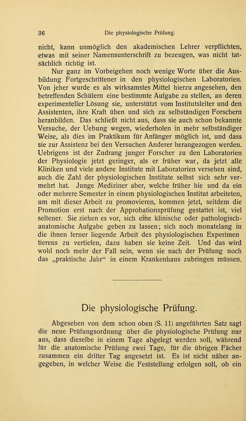 nicht, kann unmöglich den akademischen Lehrer verpüichten, etwas mit seiner Namensunterschrift zu bezeugen, was nicht tat- sächlich richtig ist. Nur ganz im Vorbeigehen noch wenige Worte über die Aus- bildung Fortgeschrittener in den physiologischen Laboratorien. Von jeher wurde es als wirksamstes Mittel hierzu angesehen, den betreffenden Schülern eine bestimmte Aufgabe zu stellen, an deren experimenteller Lösung sie, unterstützt vom Institutsleiter und den Assistenten, ihre Kraft üben und sich zu selbständigen Forschern heranbilden. Das schließt nicht aus, dass sie auch schon bekannte Versuche, der Uebung wegen, wiederholen in mehr selbständiger Weise, als dies im Praktikum für Anfänger möglich ist, und dass sie zur Assistenz bei den Versuchen Anderer herangezogen werden. Uebrigens ist der Zudrang junger Forscher zu den Laboratorien der Physiologie jetzt geringer, als er früher war, da jetzt alle Kliniken und viele andere Institute mit Laboratorien versehen sind, auch die Zahl der physiologischen Institute selbst sich sehr ver- mehrt hat. Junge Mediziner aber, welche früher hie und da ein oder mehrere Semester in einem physiologischen Institut arbeiteten, um mit dieser Arbeit zu promovieren, kommen jetzt, seitdem die Promotion erst nach der Approbationsprüfung gestattet ist, viel seltener. Sie ziehen es vor, sich eine klinische oder pathologisch- anatomische Aufgabe geben zu lassen; sich noch monatelang in die ihnen ferner liegende Arbeit des physiologischen Experimen tierens zu vertiefen, dazu haben sie keine Zeit. Und das wird wohl noch mehr der Fall sein, wenn sie nach der Prüfung noch das „praktische Jahr in einem Krankenhaus zubringen müssen. Die physiologische Prüfung. Abgesehen von dem schon oben (S. 11) angeführten Satz sagt die neue Prüfungsordnung über die physiologische Prüfung nur aus, dass dieselbe in einem Tage abgelegt werden soll, während für die anatomische Prüfung zwei Tage, für die übrigen Fächer zusammen ein dritter Tag angesetzt ist. Es ist nicht näher an- gegeben, in welcher Weise die Feststellung erfolgen soll, ob ein