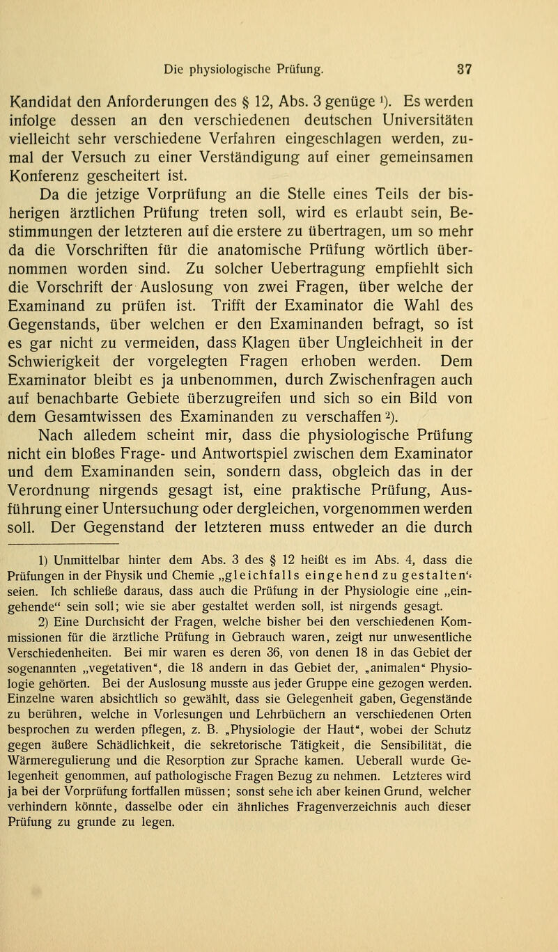 Kandidat den Anforderungen des § 12, Abs. 3 genüge ')• Es werden infolge dessen an den verschiedenen deutschen Universitäten vielleicht sehr verschiedene Verfahren eingeschlagen werden, zu- mal der Versuch zu einer Verständigung auf einer gemeinsamen Konferenz gescheitert ist. Da die jetzige Vorprüfung an die Stelle eines Teils der bis- herigen ärztlichen Prüfung treten soll, wird es erlaubt sein, Be- stimmungen der letzteren auf die erstere zu übertragen, um so mehr da die Vorschriften für die anatomische Prüfung wörtlich über- nommen worden sind. Zu solcher Uebertragung empfiehlt sich die Vorschrift der Auslosung von zwei Fragen, über welche der Examinand zu prüfen ist. Trifft der Examinator die Wahl des Gegenstands, über welchen er den Examinanden befragt, so ist es gar nicht zu vermeiden, dass Klagen über Ungleichheit in der Schwierigkeit der vorgelegten Fragen erhoben werden. Dem Examinator bleibt es ja unbenommen, durch Zwischenfragen auch auf benachbarte Gebiete überzugreifen und sich so ein Bild von dem Gesamtwissen des Examinanden zu verschaffen 2). Nach alledem scheint mir, dass die physiologische Prüfung nicht ein bloßes Frage- und Antwortspiel zwischen dem Examinator und dem Examinanden sein, sondern dass, obgleich das in der Verordnung nirgends gesagt ist, eine praktische Prüfung, Aus- führung einer Untersuchung oder dergleichen, vorgenommen werden soll. Der Gegenstand der letzteren muss entweder an die durch 1) Unmittelbar hinter dem Abs. 3 des § 12 heißt es im Abs. 4, dass die Prüfungen in der Physik und Chemie „gleichfalls eingehend zu gestalten'« seien. Ich schließe daraus, dass auch die Prüfung in der Physiologie eine „ein- gehende sein soll; wie sie aber gestaltet werden soll, ist nirgends gesagt. 2) Eine Durchsicht der Fragen, welche bisher bei den verschiedenen Kom- missionen für die ärztliche Prüfung in Gebrauch waren, zeigt nur unwesentliche Verschiedenheiten. Bei mir waren es deren 36, von denen 18 in das Gebiet der sogenannten „vegetativen, die 18 andern in das Gebiet der, „animalen Physio- logie gehörten. Bei der Auslosung musste aus jeder Gruppe eine gezogen werden. Einzelne waren absichtlich so gewählt, dass sie Gelegenheit gaben, Gegenstände zu berühren, welche in Vorlesungen und Lehrbüchern an verschiedenen Orten besprochen zu werden pflegen, z. B. „Physiologie der Haut, wobei der Schutz gegen äußere Schädlichkeit, die sekretorische Tätigkeit, die Sensibilität, die Wärmeregulierung und die Resorption zur Sprache kamen. Ueberall wurde Ge- legenheit genommen, auf pathologische Fragen Bezug zu nehmen. Letzteres wird ja bei der Vorprüfung fortfallen müssen; sonst sehe ich aber keinen Grund, welcher verhindern könnte, dasselbe oder ein ähnliches Fragenverzeichnis auch dieser Prüfung zu gründe zu legen.