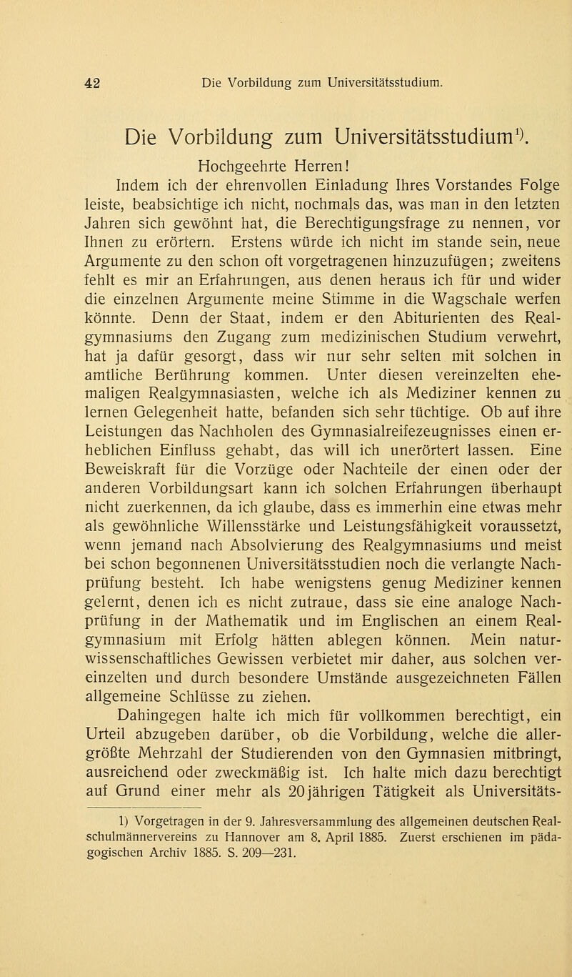 Die Vorbildung zum Universitätsstudium'). Hochgeehrte Herren! Indem ich der ehrenvollen Einladung Ihres Vorstandes Folge leiste, beabsichtige ich nicht, nochmals das, was man in den letzten Jahren sich gewöhnt hat, die Berechtigungsfrage zu nennen, vor Ihnen zu erörtern. Erstens würde ich nicht im stände sein, neue Argumente zu den schon oft vorgetragenen hinzuzufügen; zweitens fehlt es mir an Erfahrungen, aus denen heraus ich für und wider die einzelnen Argumente meine Stimme in die Wagschale werfen könnte. Denn der Staat, indem er den Abiturienten des Real- gymnasiums den Zugang zum medizinischen Studium verwehrt, hat ja dafür gesorgt, dass wir nur sehr selten mit solchen in amtliche Berührung kommen. Unter diesen vereinzelten ehe- maligen Realgymnasiasten, welche ich als Mediziner kennen zu lernen Gelegenheit hatte, befanden sich sehr tüchtige. Ob auf ihre Leistungen das Nachholen des Gymnasialreifezeugnisses einen er- heblichen Einfluss gehabt, das will ich unerörtert lassen. Eine Beweiskraft für die Vorzüge oder Nachteile der einen oder der anderen Vorbildungsart kann ich solchen Erfahrungen überhaupt nicht zuerkennen, da ich glaube, dass es immerhin eine etwas mehr als gewöhnliche Willensstärke und Leistungsfähigkeit voraussetzt, wenn jemand nach Absolvierung des Realgymnasiums und meist bei schon begonnenen Universitätsstudien noch die verlangte Nach- prüfung besteht. Ich habe wenigstens genug Mediziner kennen gelernt, denen ich es nicht zutraue, dass sie eine analoge Nach- prüfung in der Mathematik und im Englischen an einem Real- gymnasium mit Erfolg hätten ablegen können. Mein natur- wissenschafthches Gewissen verbietet mir daher, aus solchen ver- einzelten und durch besondere Umstände ausgezeichneten Fällen allgemeine Schlüsse zu ziehen. Dahingegen halte ich mich für vollkommen berechtigt, ein Urteil abzugeben darüber, ob die Vorbildung, welche die aller- größte Mehrzahl der Studierenden von den Gymnasien mitbringt, ausreichend oder zweckmäßig ist. Ich halte mich dazu berechtigt auf Grund einer mehr als 20 jährigen Tätigkeit als Universitäts- 1) Vorgetragen in der 9. Jahresversammlung des allgemeinen deutschen Real- schulmännervereins zu Hannover am 8. April 1885. Zuerst erschienen im päda- gogischen Archiv 1885. S. 209—231.