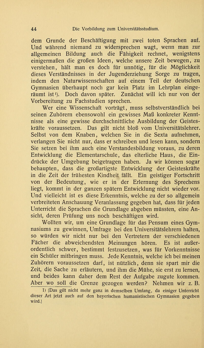 dem Grunde der Beschäftigung mit zwei toten Sprachen auf. Und während niemand zu widersprechen wagt, wenn man zur allgemeinen Bildung auch die Fähigkeit rechnet, wenigstens einigermaßen die großen Ideen, welche unsere Zeit bewegen, zu verstehen, hält man es doch für unnötig, für die Möglichkeit dieses Verständnisses in der Jugenderziehung Sorge zu tragen, indem den Naturwissenschaften auf einem Teil der deutschen Gymnasien überhaupt noch gar kein Platz im Lehrplan einge- räumt isfi). Doch davon später. Zunächst will ich nur von der Vorbereitung zu Fachstudien sprechen. Wer eine Wissenschaft vorträgt, muss selbstverständlich bei seinen Zuhörern ebensowohl ein gewisses Maß konkreter Kennt- nisse als eine gewisse durchschnittliche Ausbildung der Geistes- kräfte voraussetzen. Das gilt nicht bloß vom Universitätslehrer. Selbst von dem Knaben, welchen Sie in die Sexta aufnehmen, verlangen Sie nicht nur, dass er schreiben und lesen kann, sondern- Sie setzen bei ihm auch eine Verstandesbildung voraus, zu deren Entwicklung die Elementarschule, das elterliche Haus, die Ein- drücke der Umgebung beigetragen haben. Ja wir können sogar behaupten, dass die großartigste Entwicklung der Geisteskräfte in die Zeit der frühesten Kindheit fällt. Ein geistiger Fortschritt von der Bedeutung, wie er in der Erlernung des Sprechens liegt, kommt in der ganzen spätem Entwicklung nicht wieder vor. Und vielleicht ist es diese Erkenntnis, welche zu der so allgemein verbreiteten Anschauung Veranlassung gegeben hat, dass für jeden Unterricht die Sprachen die Grundlage abgeben müssten, eine An- sicht, deren Prüfung uns noch beschäftigen wird. Wollten wir, um eine Grundlage für das Pensum eines Gym- nasiums zu gewinnen, Umfrage bei den Universitätslehrern halten, so würden wir nicht nur bei den Vertretern der verschiedenen Fächer die abweichendsten Meinungen hören. Es ist außer- ordentlich schwer, bestimmt festzusetzen, was für Vorkenntnisse ein Schüler mitbringen muss. Jede Kenntnis, welche ich bei meinen Zuhörern voraussetzen darf, ist nützlich, denn sie spart mir die Zeit, die Sache zu erläutern, und ihm die Mühe, sie erst zu lernen, und beides kann daher dem Rest der Aufgabe zugute kommen. Aber wo soll die Grenze gezogen werden? Nehmen wir z. B. 1) [Das gilt nicht mehr ganz in demselben Umfang, da einiger Unterricht dieser Art jetzt auch auf den bayerischen humanistischen Gymnasien gegeben wird.]