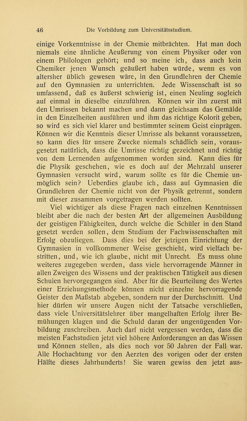 einige Vorkenntnisse in der Chemie mitbrächten. Hat man doch niemals eine ähnliche Aeußerung von einem Physiker oder von einem Philologen gehört; und so meine ich, dass auch kein Chemiker jenen Wunsch geäußert haben würde, wenn es von altersher üblich gewesen wäre, in den Grundlehren der Chemie auf den Gymnasien zu unterrichten. Jede Wissenschaft ist so umfassend, daß es äußerst schwierig ist, einen Neuling sogleich auf einmal in dieselbe einzuführen. Können wir ihn zuerst mit den Umrissen bekannt machen und dann gleichsam das Gemälde in den Einzelheiten ausführen und ihm das richtige Kolorit geben, so wird es sich viel klarer und bestimmter seinem Geist einprägen. Können wir die Kenntnis dieser Umrisse als bekannt voraussetzen, so kann dies für unsere Zwecke niemals schädlich sein, voraus- gesetzt natürlich, dass die Umrisse richtig gezeichnet und richtig von dem Lernenden aufgenommen worden sind. Kann dies für die Physik geschehen, wie es doch auf der Mehrzahl unserer Gymnasien versucht wird, warum sollte es für die Chemie un- möglich sein? Ueberdies glaube ich, dass auf Gymnasien die Grundlehren der Chemie nicht von der Physik getrennt, sondern mit dieser zusammen vorgetragen werden sollten. Viel wichtiger als diese Fragen nach einzelnen Kenntnissen bleibt aber die nach der besten Art der allgemeinen Ausbildung der geistigen Fähigkeiten, durch welche die Schüler in den Stand gesetzt werden sollen, dem Studium der Fachwissenschaften mit Erfolg obzuliegen. Dass dies bei der jetzigen Einrichtung der Gymnasien in vollkommener Weise geschieht, wird vielfach be- stritten, und, wie ich glaube, nicht mit Unrecht. Es muss ohne weiteres zugegeben werden, dass viele hervorragende Männer in allen Zweigen des Wissens und der praktischen Tätigkeit aus diesen Schulen hervorgegangen sind. Aber für die Beurteilung des Wertes einer Erziehungsmethode können nicht einzelne hervorragende Geister den Maßstab abgeben, sondern nur der Durchschnitt. Und hier dürfen wir unsere Augen nicht der Tatsache verschließen, dass viele Universitätslehrer über mangelhaften Erfolg ihrer Be- mühungen klagen und die Schuld daran der ungenügenden Vor- bildung zuschreiben. Auch darf nicht vergessen werden, dass die meisten Fachstudien jetzt viel höhere Anforderungen an das Wissen und Können stellen, als dies noch vor 50 Jahren der Fall war. Alle Hochachtung vor den Aerzten des vorigen oder der ersten Hälfte dieses Jahrhunderts! Sie waren gewiss den jetzt aus-