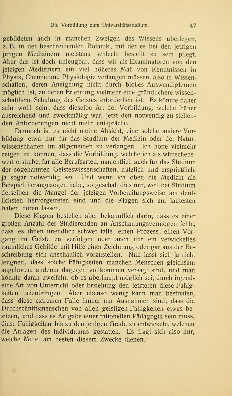 gebildeten auch in manchen Zweigen des Wissens überlegen, z. B. in der beschreibenden Botanik, mit der es bei den jetzigen jungen Medizinern meistens schlecht bestellt zu sein pflegt. Aber das ist doch unleugbar, dass wir als Examinatoren von den jetzigen Medizinern ein viel höheres Maß von Kenntnissen in Physik, Chemie und Physiologie verlangen müssen, also in Wissen- schaften, deren Aneignung nicht durch bloßes Auswendiglernen möglich ist, zu deren Erlernung vielmehr eine gründlichere wissen- schaftliche Schulung des Geistes erforderlich ist. Es könnte daher sehr wohl sein, dass dieselbe Art der Vorbildung, welche früher ausreichend und zweckmäßig war, jetzt den notwendig zu stellen- den Anforderungen nicht mehr entspräche. Dennoch ist es nicht meine Absicht, eine solche andere Vor- bildung etwa nur für das Studium der Medizin oder der Natur- wissenschaften im allgemeinen zu verlangen. Ich hoffe vielmehr zeigen zu können, dass die Vorbildung, welche ich als wünschens- wert erstrebe, für alle Berufsarten, namentlich auch für das Studium der sogenannten Geisteswissenschaften, nützlich und ersprießlich, ja sogar notwendig sei. Und wenn ich oben die Medizin als Beispiel herangezogen habe, so geschah dies nur, weil bei Studium derselben die Mängel der jetzigen Vorbereitungsweise am deut- lichsten hervorgetreten sind und die Klagen sich am lautesten haben hören lassen. Diese Klagen bestehen aber bekanntlich darin, dass es einer großen Anzahl der Studierenden an Anschauungsvermögen fehle, dass es ihnen unendlich schwer falle, einen Prozess, einen Vor- gang im Geiste zu verfolgen oder auch nur ein verwickeltes räumliches Gebilde mit Hilfe einer Zeichnung oder gar aus der Be- schreibung sich anschaulich vorzustellen. Nun lässt sich ja nicht leugnen, dass solche Fähigkeiten manchen Menschen gleichsam angeboren, anderen dagegen vollkommen versagt sind, und man könnte daran zweifeln, ob es überhaupt möglich sei, durch irgend- eine Art von Unterricht oder Erziehung den letzteren diese Fähig- keiten beizubringen. Aber ebenso wenig kann man bestreiten, dass diese extremen Fälle immer nur Ausnahmen sind, dass die Durchschnittsmenschen von allen geistigen Fähigkeiten etwas be- sitzen, und dass es Aufgabe einer rationellen Pädagogik sein muss, diese Fähigkeiten bis zu demjenigen Grade zu entwickeln, welchen die Anlagen des Individuums gestatten. Es fragt sich also nur, welche Mittel am besten diesem Zwecke dienen.