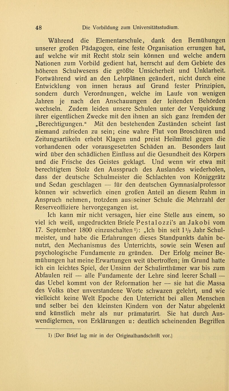 Während die Elementarschule, dank den Bemühungen unserer großen Pädagogen, eine feste Organisation errungen hat, auf welche wir mit Recht stolz sein können und welche andern Nationen zum Vorbild gedient hat, herrscht auf dem Gebiete des höheren Schulwesens die größte Unsicherheit und Unklarheit. Fortwährend wird an den Lehrplänen geändert, nicht durch eine Entwicklung von innen heraus auf Grund fester Prinzipien, sondern durch Verordnungen, welche im Laufe von wenigen Jahren je nach den Anschauungen der leitenden Behörden wechseln. Zudem leiden unsere Schulen unter der Verquickung ihrer eigentlichen Zwecke mit den ihnen an sich ganz fremden der „Berechtigungen. Mit den bestehenden Zuständen scheint fast niemand zufrieden zu sein; eine wahre Flut von Broschüren und Zeitungsartikeln erhebt Klagen und preist Heilmittel gegen die vorhandenen oder vorausgesetzten Schäden an. Besonders laut wird über den schädlichen Einfluss auf die Gesundheit des Körpers und die Frische des Geistes geklagt. Und wenn wir etwa mit berechtigtem Stolz den Ausspruch des Auslandes wiederholen, dass der deutsche Schulmeister die Schlachten von Königgrätz und Sedan geschlagen — für den deutschen Gymnasialprofessor können wir schwerlich einen großen Anteil an diesem Ruhm in Anspruch nehmen, trotzdem aus seiner Schule die Mehrzahl der Reserveoffiziere hervorgegangen ist. Ich kann mir nicht versagen, hier eine Stelle aus einem, so viel ich weiß, ungedruckten Briefe Pestalozzi's anJakobi vom 17. September 1800 einzuschalten i): „Ich bin seit 11/2 Jahr Schul- meister, und habe die Erfahrungen dieses Standpunkts dahin be- nutzt, den Mechanismus des Unterrichts, sowie sein Wesen auf psychologische Fundamente zu gründen. Der Erfolg meiner Be- mühungen hat meine Erwartungen weit übertroffen; im Grund hatte ich ein leichtes Spiel, der Unsinn der Schulirrthümer war bis zum Abfaulen reif — alle Fundamente der Lehre sind leerer Schall — das Uebel kommt von der Reformation her — sie hat die Massa des Volks über unverstandene Worte schwazen gelehrt, und wie vielleicht keine Welt Epoche den Unterricht bei allen Menschen und selber bei den kleinsten Kindern von der Natur abgelenkt und künstlich mehr als nur prämaturirt. Sie hat durch Aus- wendiglernen, von Erklärungen u: deutlich scheinenden Begriffen 1) [Der Brief lag mir in der Originalhandschrift vor.]