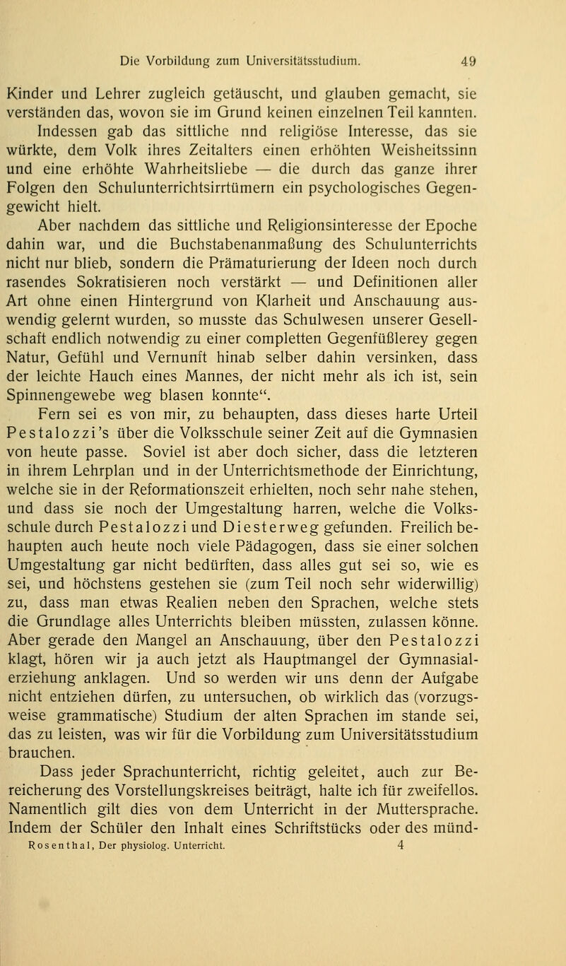 Kinder und Lehrer zugleich getäuscht, und glauben gemacht, sie verständen das, wovon sie im Grund keinen einzelnen Teil kannten. Indessen gab das sittliche nnd religiöse Interesse, das sie würkte, dem Volk ihres Zeitalters einen erhöhten Weisheitssinn und eine erhöhte Wahrheitsliebe — die durch das ganze ihrer Folgen den Schulunterrichtsirrtümern ein psychologisches Gegen- gewicht hielt. Aber nachdem das sittliche und Religionsinteresse der Epoche dahin war, und die Buchstabenanmaßung des Schulunterrichts nicht nur blieb, sondern die Prämaturierung der Ideen noch durch rasendes Sokratisieren noch verstärkt — und Definitionen aller Art ohne einen Hintergrund von Klarheit und Anschauung aus- wendig gelernt wurden, so musste das Schulwesen unserer Gesell- schaft endlich notwendig zu einer completten Gegenfüßlerey gegen Natur, Gefühl und Vernunft hinab selber dahin versinken, dass der leichte Hauch eines Mannes, der nicht mehr als ich ist, sein Spinnengewebe weg blasen konnte. Fern sei es von mir, zu behaupten, dass dieses harte Urteil Pestalozzi's über die Volksschule seiner Zeit auf die Gymnasien von heute passe. Soviel ist aber doch sicher, dass die letzteren in ihrem Lehrplan und in der Unterrichtsmethode der Einrichtung, welche sie in der Reformationszeit erhielten, noch sehr nahe stehen, und dass sie noch der Umgestaltung harren, welche die Volks- schule durch Pestalozzi und Diesterweg gefunden. Freilich be- haupten auch heute noch viele Pädagogen, dass sie einer solchen Umgestaltung gar nicht bedürften, dass alles gut sei so, wie es sei, und höchstens gestehen sie (zum Teil noch sehr widerwillig) zu, dass man etwas Realien neben den Sprachen, welche stets die Grundlage alles Unterrichts bleiben müssten, zulassen könne. Aber gerade den Mangel an Anschauung, über den Pestalozzi klagt, hören wir ja auch jetzt als Hauptmangel der Gymnasial- erziehung anklagen. Und so werden wir uns denn der Aufgabe nicht entziehen dürfen, zu untersuchen, ob wirklich das (vorzugs- weise grammatische) Studium der alten Sprachen im stände sei, das zu leisten, was wir für die Vorbildung zum Universitätsstudium brauchen. Dass jeder Sprachunterricht, richtig geleitet, auch zur Be- reicherung des Vorstellungskreises beiträgt, halte ich für zweifellos. Namentlich gilt dies von dem Unterricht in der Muttersprache. Indem der Schüler den Inhalt eines Schriftstücks oder des münd- Rosenthal, Der physiolog. Unterricht. 4