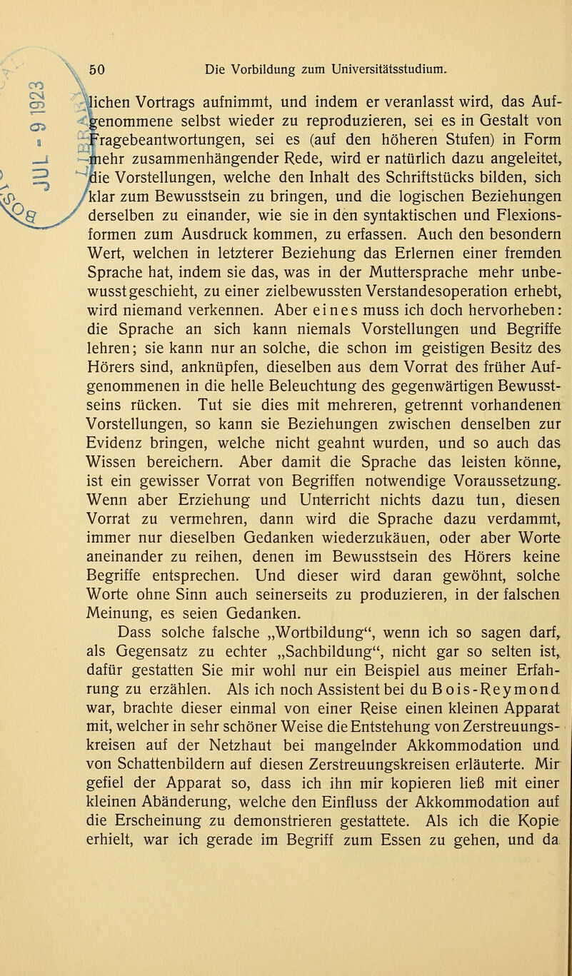 ^ rjjichen Vortrags aufnimmt, und indem er veranlasst wird, das Auf- <genommene selbst wieder zu reproduzieren, sei es in Gestalt von ragebeantwortungen, sei es (auf den höheren Stufen) in Form ehr zusammenhängender Rede, wird er natürlich dazu angeleitet, ie Vorstellungen, welche den Inhalt des Schriftstücks bilden, sich klar zum Bewusstsein zu bringen, und die logischen Beziehungen derselben zu einander, wie sie in den syntaktischen und Flexions- formen zum Ausdruck kommen, zu erfassen. Auch den besondern Wert, welchen in letzterer Beziehung das Erlernen einer fremden Sprache hat, indem sie das, was in der Muttersprache mehr unbe- wusst geschieht, zu einer zielbewussten Verstandesoperation erhebt, wird niemand verkennen. Aber eines muss ich doch hervorheben: die Sprache an sich kann niemals Vorstellungen und Begriffe lehren; sie kann nur an solche, die schon im geistigen Besitz des Hörers sind, anknüpfen, dieselben aus dem Vorrat des früher Auf- genommenen in die helle Beleuchtung des gegenwärtigen Bewusst- seins rücken. Tut sie dies mit mehreren, getrennt vorhandenen Vorstellungen, so kann sie Beziehungen zwischen denselben zur Evidenz bringen, welche nicht geahnt wurden, und so auch das Wissen bereichern. Aber damit die Sprache das leisten könne, ist ein gewisser Vorrat von Begriffen notwendige Voraussetzung. Wenn aber Erziehung und Unterricht nichts dazu tun, diesen Vorrat zu vermehren, dann wird die Sprache dazu verdammt, immer nur dieselben Gedanken wiederzukäuen, oder aber Worte aneinander zu reihen, denen im Bewusstsein des Hörers keine Begriffe entsprechen. Und dieser wird daran gewöhnt, solche Worte ohne Sinn auch seinerseits zu produzieren, in der falschen Meinung, es seien Gedanken. Dass solche falsche „Wortbildung, wenn ich so sagen darf^ als Gegensatz zu echter „Sachbildung, nicht gar so selten ist,, dafür gestatten Sie mir wohl nur ein Beispiel aus meiner Erfah- rung zu erzählen. Als ich noch Assistent bei duBois-Reymond war, brachte dieser einmal von einer Reise einen kleinen Apparat mit, welcher in sehr schöner Weise die Entstehung vonZerstreuungs- ■ kreisen auf der Netzhaut bei mangelnder Akkommodation und von Schattenbildern auf diesen Zerstreuungskreisen erläuterte. Mir gefiel der Apparat so, dass ich ihn mir kopieren ließ mit einer kleinen Abänderung, welche den Einfluss der Akkommodation auf die Erscheinung zu demonstrieren gestattete. Als ich die Kopie erhielt, war ich gerade im Begriff zum Essen zu gehen, und da.