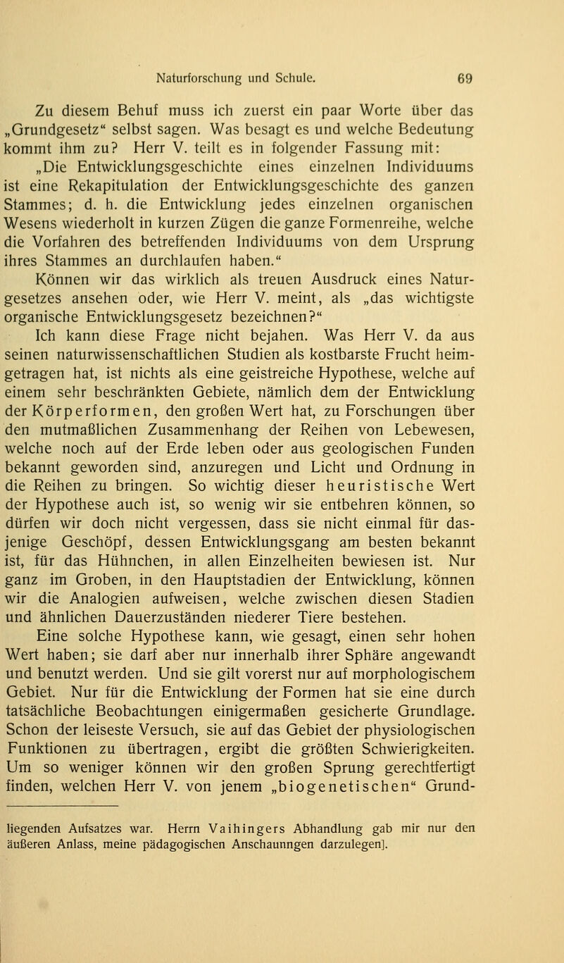 Zu diesem Behuf muss ich zuerst ein paar Worte über das „Grundgesetz selbst sagen. Was besagt es und welche Bedeutung kommt ihm zu? Herr V. teilt es in folgender Fassung mit: „Die Entwicklungsgeschichte eines einzelnen Individuums ist eine Rekapitulation der Entwicklungsgeschichte des ganzen Stammes; d. h. die Entwicklung jedes einzelnen organischen Wesens wiederholt in kurzen Zügen die ganze Formenreihe, welche die Vorfahren des betreffenden Individuums von dem Ursprung ihres Stammes an durchlaufen haben. Können wir das wirklich als treuen Ausdruck eines Natur- gesetzes ansehen oder, wie Herr V. meint, als „das wichtigste organische Entwicklungsgesetz bezeichnen? Ich kann diese Frage nicht bejahen. Was Herr V. da aus seinen naturwissenschaftlichen Studien als kostbarste Frucht heim- getragen hat, ist nichts als eine geistreiche Hypothese, welche auf einem sehr beschränkten Gebiete, nämlich dem der Entwicklung der Körperformen, den großen Wert hat, zu Forschungen über den mutmaßlichen Zusammenhang der Reihen von Lebewesen, welche noch auf der Erde leben oder aus geologischen Funden bekannt geworden sind, anzuregen und Licht und Ordnung in die Reihen zu bringen. So wichtig dieser heuristische Wert der Hypothese auch ist, so wenig wir sie entbehren können, so dürfen wir doch nicht vergessen, dass sie nicht einmal für das- jenige Geschöpf, dessen Entwicklungsgang am besten bekannt ist, für das Hühnchen, in allen Einzelheiten bewiesen ist. Nur ganz im Groben, in den Hauptstadien der Entwicklung, können wir die Analogien aufweisen, welche zwischen diesen Stadien und ähnlichen Dauerzuständen niederer Tiere bestehen. Eine solche Hypothese kann, wie gesagt, einen sehr hohen Wert haben; sie darf aber nur innerhalb ihrer Sphäre angewandt und benutzt werden. Und sie gilt vorerst nur auf morphologischem Gebiet. Nur für die Entwicklung der Formen hat sie eine durch tatsächliche Beobachtungen einigermaßen gesicherte Grundlage. Schon der leiseste Versuch, sie auf das Gebiet der physiologischen Funktionen zu übertragen, ergibt die größten Schwierigkeiten. Um so weniger können wir den großen Sprung gerechtfertigt finden, welchen Herr V. von jenem „biogenetischen Grund- liegenden Aufsatzes war. Herrn Vaihingers Abhandlung gab mir nur den äußeren Anlass, meine pädagogischen Anschauungen darzulegen].