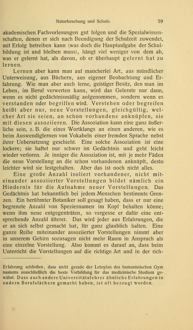 akademischen Fachvorlesungen gut folgen und die Spezialwissen- schaften, denen er sich nach Beendigung der Schulzeit zuwendet, mit Erfolg betreiben kann (was doch die Hauptaufgabe der Schul- bildung ist und bleiben muss), hängt viel weniger von dem ab, was er gelernt hat, als davon, ob er überhaupt gelernt hat zu lernen. Lernen aber kann man auf mancherlei Art, aus mündlicher Unterweisung, aus Büchern, aus eigener Beobachtung und Er- fahrung. Wie man aber auch lerne, geistiger Besitz, den man im Leben, im Beruf verwerten kann, wird das Gelernte nur dann, wenn es nicht gedächtnismäßig aufgenommen, sondern wenn es verstanden oder begriffen wird. Verstehen oder begreifen heißt aber nur, neue Vorstellungen, gleichgültig, wel- cher Art sie seien, an schon vorhandene anknüpfen, sie mit diesen assoziieren. Die Assoziation kann eine ganz äußer- liche sein, z. B. die eines Wortklangs an einen anderen, wie es beim Auswendiglernen von Vokabeln einer fremden Sprache nebst ihrer Uebersetzung geschieht. Eine solche Assoziation ist eine lockere; sie haftet nur schwer im Gedächtnis und geht leicht wieder verloren. Je inniger die Assoziation ist, mit je mehr Fäden die neue Vorstellung an die schon vorhandenen anknüpft, desto leichter wird sie festgehalten. Aber das ist noch nicht alles. Eine große Anzahl isoliert vorhandener, nicht mit- einander assoziierter Vorstellungen bildet nämlich ein Hindernis für die Aufnahme neuer Vorstellungen. Das Gedächtnis hat bekanntlich bei jedem Menschen bestimmte Gren- zen. Ein berühmter Botaniker soll gesagt haben, dass er nur eine begrenzte Anzahl von Speziesnamen im Kopf behalten könne; wenn ihm neue entgegenträten, so vergesse er dafür eine ent- sprechende Anzahl älterer. Das wird jeder aus Erfahrungen, die er an sich selbst gemacht hat, für ganz glaublich halten. Eine ganze Reihe miteinander assoziierter Vorstellungen nimmt aber in unserem Gehirn sozusagen nicht mehr Raum in Anspruch als eine einzelne Vorstellung. Also kommt es darauf an, dass beim Unterricht die Vorstellungen auf die richtige Art und in der rich- Erfahrung schHeßen, dass nicht gerade der Lehrplan des humanistischen Gym nasiums ausschließlich die beste Vorbildung für das medizinische Studium ge- währt. Dass auch andere Universitätslehrer ähnliche Erfahrungen in andern Berufsfächern gemacht haben, ist oft bezeugt worden.