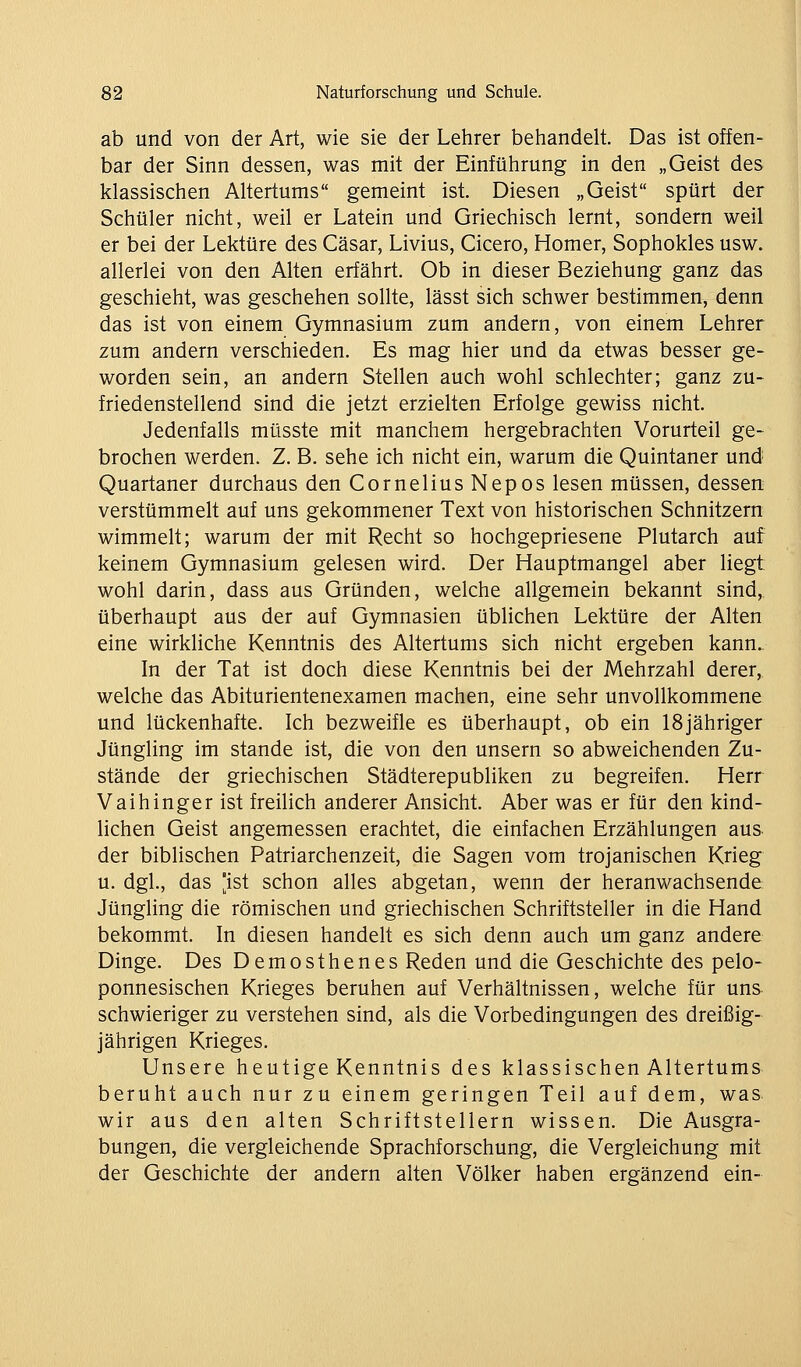 ab und von der Art, wie sie der Lehrer behandelt. Das ist offen- bar der Sinn dessen, was mit der Einführung in den „Geist des klassischen Altertums gemeint ist. Diesen „Geist spürt der Schüler nicht, weil er Latein und Griechisch lernt, sondern weil er bei der Lektüre des Cäsar, Livius, Cicero, Homer, Sophokles usw. allerlei von den Alten erfährt. Ob in dieser Beziehung ganz das geschieht, was geschehen sollte, lässt sich schwer bestimmen, denn das ist von einem Gymnasium zum andern, von einem Lehrer zum andern verschieden. Es mag hier und da etwas besser ge- worden sein, an andern Stellen auch wohl schlechter; ganz zu- friedenstellend sind die jetzt erzielten Erfolge gewiss nicht. Jedenfalls müsste mit manchem hergebrachten Vorurteil ge- brochen werden. Z. B. sehe ich nicht ein, warum die Quintaner und Quartaner durchaus den Cornelius Nepos lesen müssen, dessen verstümmelt auf uns gekommener Text von historischen Schnitzern wimmelt; warum der mit Recht so hochgepriesene Plutarch auf keinem Gymnasium gelesen wird. Der Hauptmangel aber liegt wohl darin, dass aus Gründen, welche allgemein bekannt sind, überhaupt aus der auf Gymnasien üblichen Lektüre der Alten eine wirkliche Kenntnis des Altertums sich nicht ergeben kann.. In der Tat ist doch diese Kenntnis bei der Mehrzahl derer, welche das Abiturientenexamen machen, eine sehr unvollkommene und lückenhafte. Ich bezweifle es überhaupt, ob ein 18jähriger Jüngling im stände ist, die von den unsern so abweichenden Zu- stände der griechischen Städterepubliken zu begreifen. Herr Vaihinger ist freilich anderer Ansicht. Aber was er für den kind- lichen Geist angemessen erachtet, die einfachen Erzählungen aus. der biblischen Patriarchenzeit, die Sagen vom trojanischen Krieg u. dgl., das [ist schon alles abgetan, wenn der heranwachsende Jüngling die römischen und griechischen Schriftsteller in die Hand bekommt. In diesen handelt es sich denn auch um ganz andere Dinge. Des Demosthenes Reden und die Geschichte des pelo- ponnesischen Krieges beruhen auf Verhältnissen, welche für uns- schwieriger zu verstehen sind, als die Vorbedingungen des dreißig- jährigen Krieges. Unsere heutige Kenntnis des klassischen Altertums beruht auch nur zu einem geringen Teil auf dem, was wir aus den alten Schriftstellern wissen. Die Ausgra- bungen, die vergleichende Sprachforschung, die Vergleichung mit der Geschichte der andern alten Völker haben ergänzend ein-