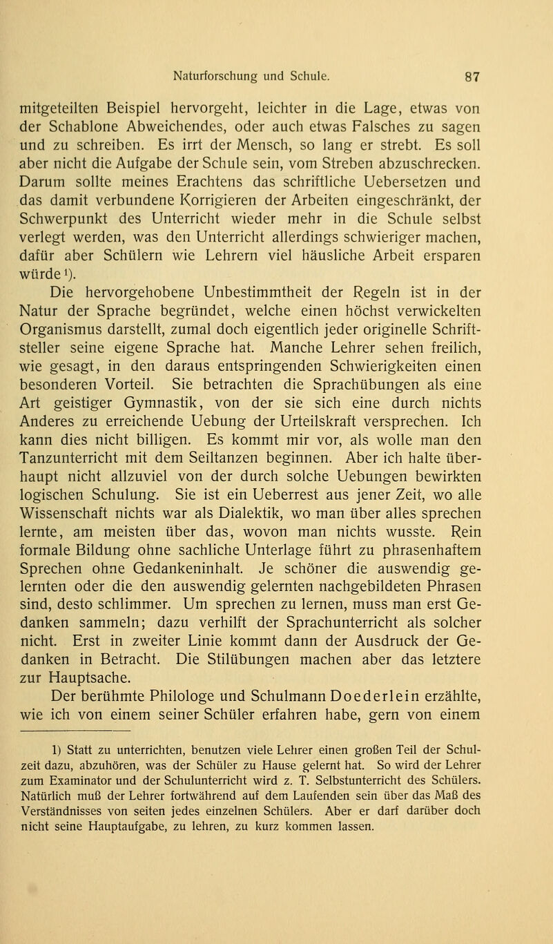 mitgeteilten Beispiel hervorgeht, leichter in die Lage, etwas von der Schablone Abweichendes, oder auch etwas Falsches zu sagen und zu schreiben. Es irrt der Mensch, so lang er strebt. Es soll aber nicht die Aufgabe der Schule sein, vom Streben abzuschrecken. Darum sollte meines Erachtens das schriftliche Uebersetzen und das damit verbundene Korrigieren der Arbeiten eingeschränkt, der Schwerpunkt des Unterricht wieder mehr in die Schule selbst verlegt werden, was den Unterricht allerdings schwieriger machen, dafür aber Schülern wie Lehrern viel häusliche Arbeit ersparen würde i). Die hervorgehobene Unbestimmtheit der Regeln ist in der Natur der Sprache begründet, welche einen höchst verwickelten Organismus darstellt, zumal doch eigentlich jeder originelle Schrift- steller seine eigene Sprache hat. Manche Lehrer sehen freilich, wie gesagt, in den daraus entspringenden Schwierigkeiten einen besonderen Vorteil. Sie betrachten die Sprachübungen als eine Art geistiger Gymnastik, von der sie sich eine durch nichts Anderes zu erreichende Uebung der Urteilskraft versprechen. Ich kann dies nicht billigen. Es kommt mir vor, als wolle man den Tanzunterricht mit dem Seiltanzen beginnen. Aber ich halte über- haupt nicht allzuviel von der durch solche Uebungen bewirkten logischen Schulung. Sie ist ein Ueberrest aus jener Zeit, wo alle Wissenschaft nichts war als Dialektik, wo man über alles sprechen lernte, am meisten über das, wovon man nichts wusste. Rein formale Bildung ohne sachliche Unterlage führt zu phrasenhaftem Sprechen ohne Gedankeninhalt. Je schöner die auswendig ge- lernten oder die den auswendig gelernten nachgebildeten Phrasen sind, desto schlimmer. Um sprechen zu lernen, muss man erst Ge- danken sammeln; dazu verhilft der Sprachunterricht als solcher nicht. Erst in zweiter Linie kommt dann der Ausdruck der Ge- danken in Betracht. Die Stilübungen machen aber das letztere zur Hauptsache. Der berühmte Philologe und Schulmann Doederlein erzählte, wie ich von einem seiner Schüler erfahren habe, gern von einem 1) Statt zu unterrichten, benutzen viele Lehrer einen großen Teil der Schul- zeit dazu, abzuhören, was der Schüler zu Hause gelernt hat. So wird der Lehrer zum Examinator und der Schulunterricht wird z. T. Selbstunterricht des Schülers. Natürlich muß der Lehrer fortwährend auf dem Laufenden sein über das Maß des Verständnisses von selten jedes einzelnen Schülers. Aber er darf darüber doch nicht seine Hauptaufgabe, zu lehren, zu kurz kommen lassen.