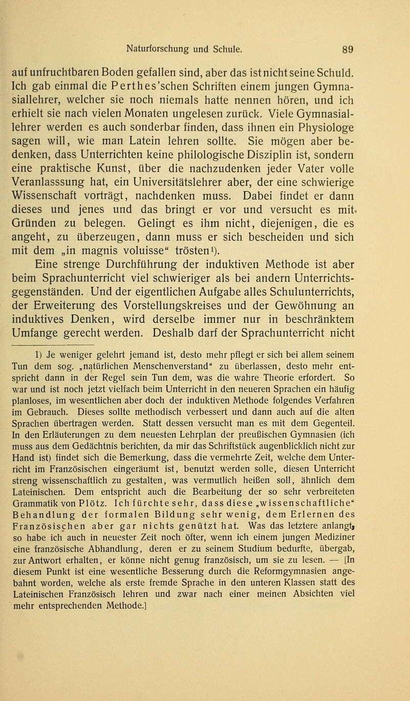 auf unfruchtbaren Boden gefallen sind, aber das ist nicht seine Schuld. Ich gab einmal die Perthes'schen Schriften einem jungen Gymna- siallehrer, welcher sie noch niemals hatte nennen hören, und ich erhielt sie nach vielen Monaten ungelesen zurück. Viele Gymnasial- lehrer werden es auch sonderbar finden, dass ihnen ein Physiologe sagen will, wie man Latein lehren sollte. Sie mögen aber be- denken, dass Unterrichten keine philologische Disziplin ist, sondern eine praktische Kunst, über die nachzudenken jeder Vater volle Veranlasssung hat, ein Universitätslehrer aber, der eine schwierige Wissenschaft vorträgt, nachdenken muss. Dabei findet er dann dieses und jenes und das bringt er vor und versucht es mit. Gründen zu belegen. Gelingt es ihm nicht, diejenigen, die es angeht, zu überzeugen, dann muss er sich bescheiden und sich mit dem „in magnis voluisse trösten^). Eine strenge Durchführung der induktiven Methode ist aber beim Sprachunterricht viel schwieriger als bei andern Unterrichts- gegenständen. Und der eigentlichen Aufgabe alles Schulunterrichts, der Erweiterung des Vorstellungskreises und der Gewöhnung an induktives Denken, wird derselbe immer nur in beschränktem Umfange gerecht werden. Deshalb darf der Sprachunterricht nicht 1) Je weniger gelehrt jemand ist, desto mehr pflegt er sich bei allem seinem Tun dem sog. „natürlichen Menschenverstand zu überlassen, desto mehr ent- spricht dann in der Regel sein Tun dem, was die wahre Theorie erfordert. So war und ist noch jetzt vielfach beim Unterricht in den neueren Sprachen ein häufig planloses, im wesentlichen aber doch der induktiven Methode folgendes Verfahren im Gebrauch. Dieses sollte methodisch verbessert und dann auch auf die alten Sprachen übertragen werden. Statt dessen versucht man es mit dem Gegenteil. In den Erläuterungen zu dem neuesten Lehrplan der preußischen Gymnasien (ich muss aus dem Gedächtnis berichten, da mir das Schriftstück augenblicklich nicht zur Hand ist) findet sich die Bemerkung, dass die vermehrte Zeit, welche dem Unter- richt im Französischen eingeräumt ist, benutzt werden solle, diesen Unterricht streng wissenschaftlich zu gestalten, was vermutlich heißen soll, ähnlich dem Lateinischen. Dem entspricht auch die Bearbeitung der so sehr verbreiteten Grammatik von PIötz. Ich fürchte sehr, dass diese „wissenschaftliche Behandlung der formalen Bildung sehr wenig, dem Erlernen des Französischen aber gar nichts genützt hat. Was das letztere anlangtj so habe ich auch in neuester Zeit noch öfter, wenn ich einem jungen Mediziner eine französische Abhandlung, deren er zu seinem Studium bedurfte, übergab, zur Antwort erhalten, er könne nicht genug französisch, um sie zu lesen. — [In diesem Punkt ist eine wesentliche Besserung durch die Reformgymnasien ange- bahnt worden, welche als erste fremde Sprache in den unteren Klassen statt des Lateinischen Französisch lehren und zwar nach einer meinen Absichten viel mehr entsprechenden Methode.]