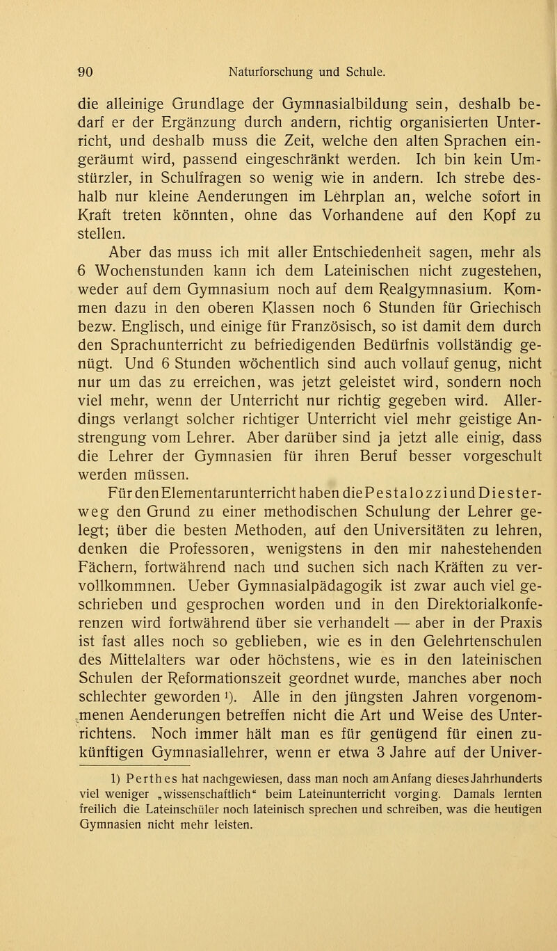 die alleinige Grundlage der Gymnasialbildung sein, deshalb be- darf er der Ergänzung durch andern, richtig organisierten Unter- richt, und deshalb muss die Zeit, welche den alten Sprachen ein- geräumt wird, passend eingeschränkt werden. Ich bin kein Um- stürzler, in Schulfragen so wenig wie in andern. Ich strebe des- halb nur kleine Aenderungen im Lehrplan an, welche sofort in Kraft treten könnten, ohne das Vorhandene auf den Kopf zu stellen. Aber das muss ich mit aller Entschiedenheit sagen, mehr als 6 Wochenstunden kann ich dem Lateinischen nicht zugestehen, weder auf dem Gymnasium noch auf dem Realgymnasium. Kom- men dazu in den oberen Klassen noch 6 Stunden für Griechisch bezw. Englisch, und einige für Französisch, so ist damit dem durch den Sprachunterricht zu befriedigenden Bedürfnis vollständig ge- nügt. Und 6 Stunden wöchentlich sind auch vollauf genug, nicht nur um das zu erreichen, was jetzt geleistet wird, sondern noch viel mehr, wenn der Unterricht nur richtig gegeben wird. Aller- dings verlangt solcher richtiger Unterricht viel mehr geistige An- strengung vom Lehrer. Aber darüber sind ja jetzt alle einig, dass die Lehrer der Gymnasien für ihren Beruf besser vorgeschult werden müssen. Für den Elementarunterricht haben diePestalozzi und Die ster- weg den Grund zu einer methodischen Schulung der Lehrer ge- legt; über die besten Methoden, auf den Universitäten zu lehren, denken die Professoren, wenigstens in den mir nahestehenden Fächern, fortwährend nach und suchen sich nach Kräften zu ver- vollkommnen. Ueber Gymnasialpädagogik ist zwar auch viel ge- schrieben und gesprochen worden und in den Direktorialkonfe- renzen wird fortwährend über sie verhandelt — aber in der Praxis ist fast alles noch so geblieben, wie es in den Gelehrtenschulen des Mittelalters war oder höchstens, wie es in den lateinischen Schulen der Reformationszeit geordnet wurde, manches aber noch schlechter geworden i). Alle in den jüngsten Jahren vorgenom- (.menen Aenderungen betreffen nicht die Art und Weise des Unter- richtens. Noch immer hält man es für genügend für einen zu- künftigen Gymnasiallehrer, wenn er etwa 3 Jahre auf der Univer- 1) Perthes hat nachgewiesen, dass man noch am Anfang dieses Jahrhunderts viel weniger „wissenschaftHch beim Lateinunterricht vorging. Damals lernten freilich die Lateinschüler noch lateinisch sprechen und schreiben, was die heutigen Gymnasien nicht mehr leisten.