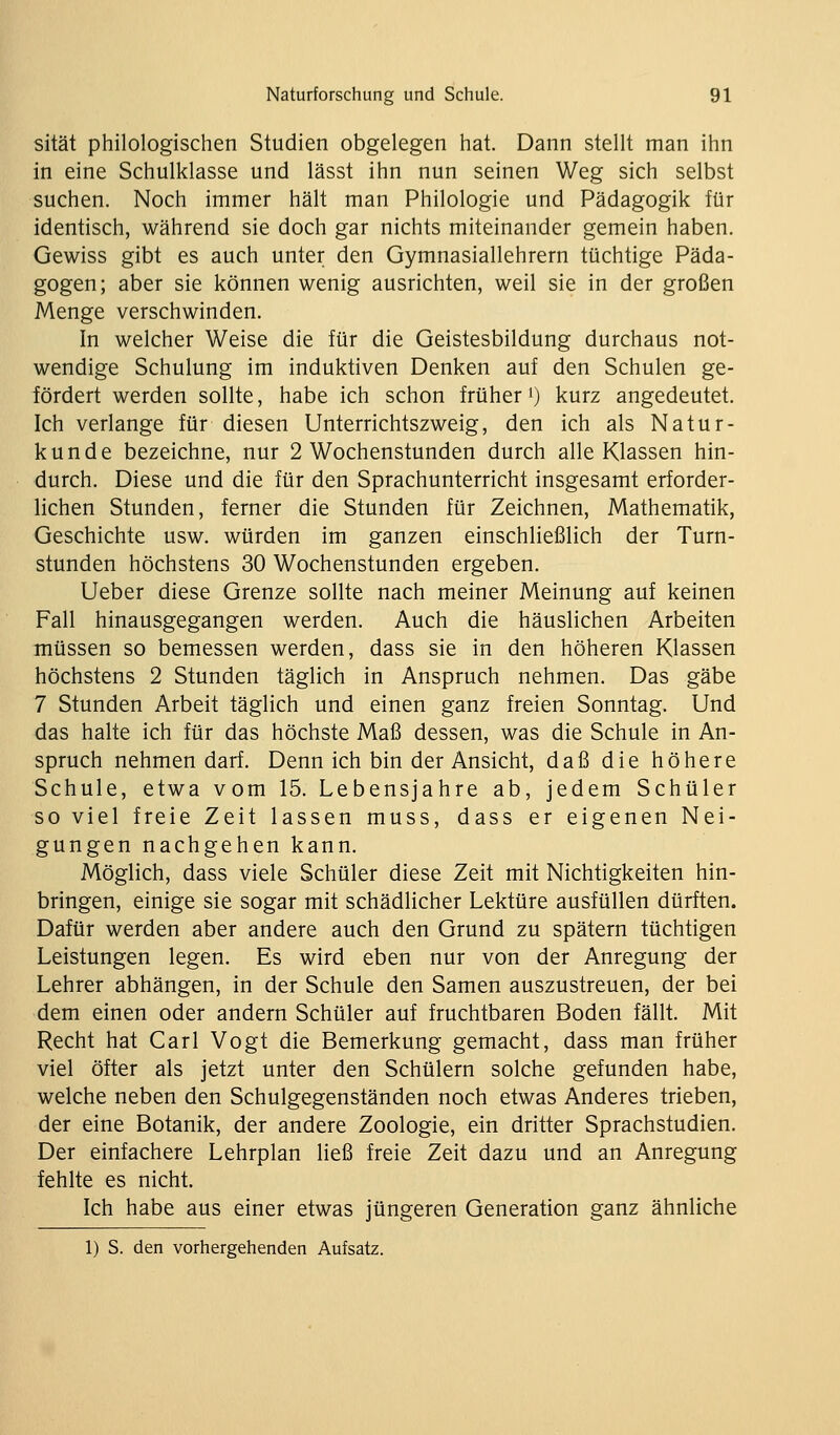 sität philologischen Studien obgelegen hat. Dann stellt man ihn in eine Schulklasse und lässt ihn nun seinen Weg sich selbst suchen. Noch immer hält man Philologie und Pädagogik für identisch, während sie doch gar nichts miteinander gemein haben. Gewiss gibt es auch unter den Gymnasiallehrern tüchtige Päda- gogen; aber sie können wenig ausrichten, weil sie in der großen Menge verschwinden. In welcher Weise die für die Geistesbildung durchaus not- wendige Schulung im induktiven Denken auf den Schulen ge- fördert werden sollte, habe ich schon früher 0 kurz angedeutet. Ich verlange für diesen Unterrichtszweig, den ich als Natur- kunde bezeichne, nur 2 Wochenstunden durch alle Klassen hin- durch. Diese und die für den Sprachunterricht insgesamt erforder- lichen Stunden, ferner die Stunden für Zeichnen, Mathematik, Geschichte usw. würden im ganzen einschließlich der Turn- stunden höchstens 30 Wochenstunden ergeben. lieber diese Grenze sollte nach meiner Meinung auf keinen Fall hinausgegangen werden. Auch die häuslichen Arbeiten müssen so bemessen werden, dass sie in den höheren Klassen höchstens 2 Stunden täglich in Anspruch nehmen. Das gäbe 7 Stunden Arbeit täglich und einen ganz freien Sonntag. Und das halte ich für das höchste Maß dessen, was die Schule in An- spruch nehmen darf. Denn ich bin der Ansicht, daß die höhere Schule, etwa vom 15. Lebensjahre ab, jedem Schüler so viel freie Zeit lassen muss, dass er eigenen Nei- gungen nachgehen kann. Möglich, dass viele Schüler diese Zeit mit Nichtigkeiten hin- bringen, einige sie sogar mit schädlicher Lektüre ausfüllen dürften. Dafür werden aber andere auch den Grund zu spätem tüchtigen Leistungen legen. Es wird eben nur von der Anregung der Lehrer abhängen, in der Schule den Samen auszustreuen, der bei dem einen oder andern Schüler auf fruchtbaren Boden fällt. Mit Recht hat Carl Vogt die Bemerkung gemacht, dass man früher viel öfter als jetzt unter den Schülern solche gefunden habe, welche neben den Schulgegenständen noch etwas Anderes trieben, der eine Botanik, der andere Zoologie, ein dritter Sprachstudien. Der einfachere Lehrplan ließ freie Zeit dazu und an Anregung fehlte es nicht. Ich habe aus einer etwas jüngeren Generation ganz ähnliche 1) S. den vorhergehenden Aufsatz.