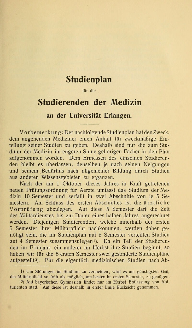 studienplan für die Studierenden der Medizin an der Universität Erlangen. Vorbemerkung: Der nachfolgende Studienplan hatdenZweck, dem angehenden Mediziner einen Anhalt für zweckmäßige Ein- teilung seiner Studien zu geben. Deshalb sind nur die zum Stu- dium der Medizin im engeren Sinne gehörigen Fächer in den Plan aufgenommen worden. Dem Ermessen des einzelnen Studieren- den bleibt es überlassen, denselben je nach seinen Neigungen und seinem Bedürfnis nach allgemeiner Bildung durch Studien aus anderen Wissensgebieten zu ergänzen. Nach der am 1. Oktober dieses Jahres in Kraft getretenen neuen Prüfungsordnung für Aerzte umfasst das Studium der Me- dizin 10 Semester und zerfällt in zwei Abschnitte von je 5 Se- mestern. Am Schluss des ersten Abschnittes ist die ärztliche Vorprüfung abzulegen. Auf diese 5 Semester darf die Zeit des Militärdienstes bis zur Dauer eines halben Jahres angerechnet werden. Diejenigen Studierenden, welche innerhalb der ersten 5 Semester ihrer Militärpflicht nachkommen, werden daher ge- nötigt sein, die im Studienplan auf 5 Semester verteilten Studien auf 4 Semester zusammenzulegen i). Da ein Teil der Studieren- den im Frühjahr, ein anderer im Herbst ihre Studien beginnt, so haben wir für die 5 ersten Semester zwei gesonderte Studienpläne aufgestellt''^). Für die eigentlich medizinischen Studien nach Ab- 1) Um Störungen im Studium zu vermeiden, wird es am günstigsten sein, der Militärpflicht so früh als möglich, am besten im ersten Semester, zu genügen. 2) Auf bayerischen Gymnasien findet nur im Herbst Entlassung von Abi- turienten statt. Auf diese ist deshalb in erster Linie Rücksicht genommen.