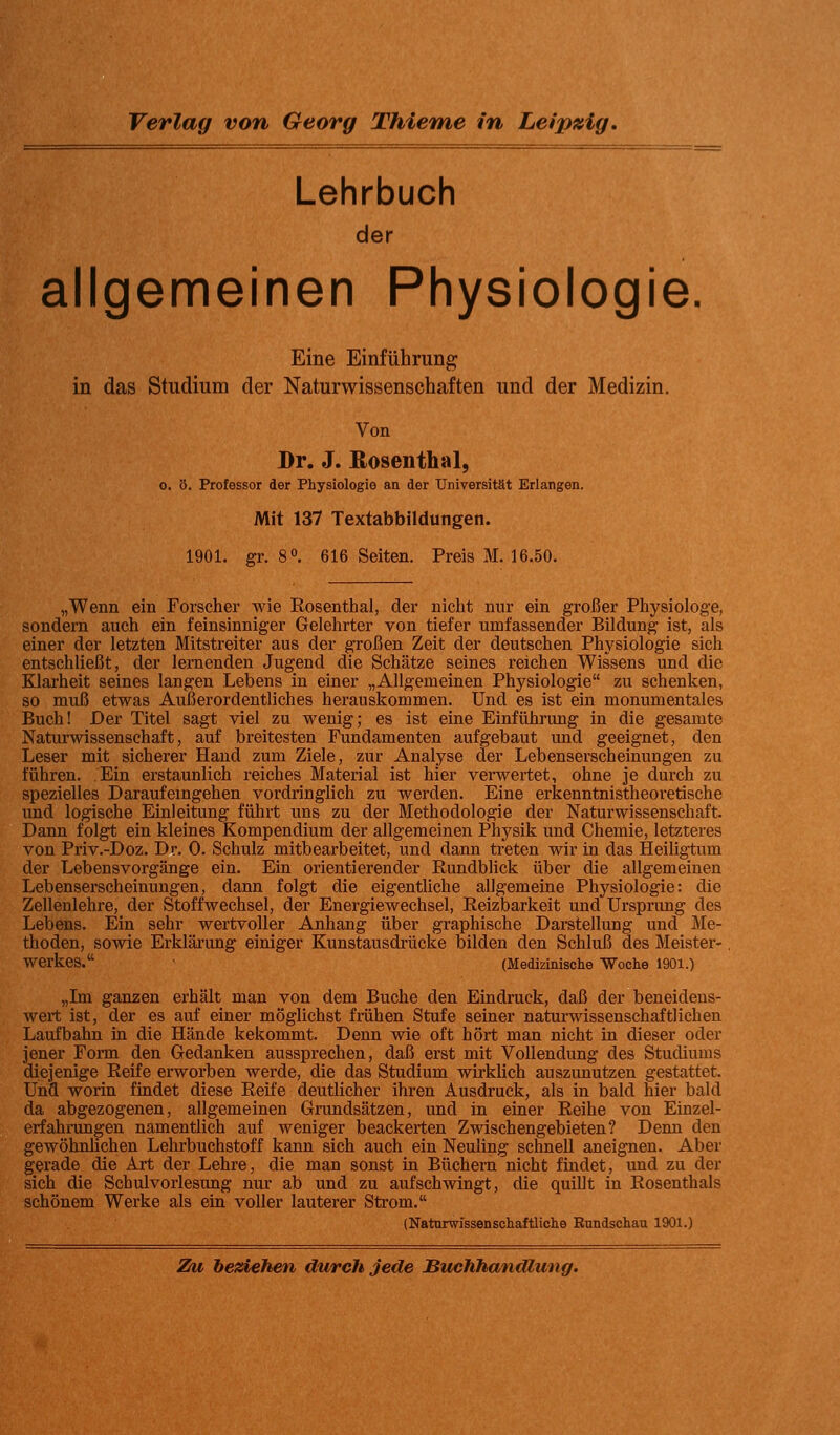 Lehrbuch der allgemeinen Physiologie. Eine Einführung in das Studium der Naturwissenschaften und der Medizin. Von Dr. J. Eosenthai, 0. ö. Professor der Physiologie an der Universität Erlangen. Mit 137 Textabbildungen. 1901. gr. 8 0. 616 Seiten. Preis M. 16.50. „Wenn ein Forscher wie Rosenthal, der nicht nur ein großer Physiologe, sondern auch ein feinsinniger Gelehrter von tiefer umfassender Bildung ist, als einer der letzten Mitstreiter aus der großen Zeit der deutschen Physiologie sich entschließt, der lernenden Jugend die Schätze seines reichen Wissens und die Klarheit seines langen Lebens in einer „Allgemeinen Physiologie zu schenken, so muß etwas Außerordentliches herauskommen. Und es ist ein monumentales Buch! Der Titel sagt viel zu wenig; es ist eine Einführung in die gesamte Naturwissenschaft, auf breitesten Fundamenten aufgebaut und geeignet, den Leser mit sicherer Hand zum Ziele, zur Analyse der Lebenserscheinungen zu führen. Ein erstaunlich reiches Material ist hier verwertet, ohne je durch zu spezielles Darauf eingehen vordringlich zu werden. Eine erkenntnistheoretische und logische Einleitung führt uns zu der Methodologie der Naturwissenschaft. Dann folgt ein kleines Kompendium der allgemeinen Physik und Chemie, letzteres von Priv.-Doz. Dr. 0. Schulz mitbearbeitet, und dann treten wir in das Heiligtum der Lebensvorgänge ein. Ein orientierender Rundblick über die allgemeinen Lebenserscheinungen, dann folgt die eigentliche allgemeine Physiologie: die Zellenlehre, der Stoffwechsel, der Energiewechsel, Reizbarkeit und Ursprung des Lebens. Ein sehr wertvoller Anhang über graphische Darstellung und Me- thoden, sowie Erklärung einiger Kunstausdrücke bilden den Schluß des Meister- werkes. • (Medizinische Woche 1901.) „Im ganzen erhält man von dem Buche den Eindruck, daß der beneidens- wert ist, der es auf einer möglichst frühen Stufe seiner naturwissenschaftlichen Laufbahn in die Hände kekommt. Denn wie oft hört man nicht in dieser oder jener Form den Gedanken aussprechen, daß erst mit Vollendung des Studiums diejenige Reife erworben werde, die das Studium wirklich auszunutzen gestattet. Und worin findet diese Reife deutlicher ihren Ausdruck, als in bald hier bald da abgezogenen, allgemeinen Grundsätzen, und in einer Reihe von Einzel- erfahrungen namentlich auf weniger beackerten Zwischengebieten? Denn den gewöhnlichen Lehrbuchstoff kann sich auch ein Neuling schnell aneignen. Aber gerade die Art der Lehre, die man sonst in Büchern nicht findet, und zu der sich die Schulvorlesung nur ab und zu aufschwingt, die quillt in Rosenthals schönem Werke als ein voller lauterer Strom. (Naturwissenschaftliche Rundschau 1901.) Zu beziehen durch jede Buchhandlung,