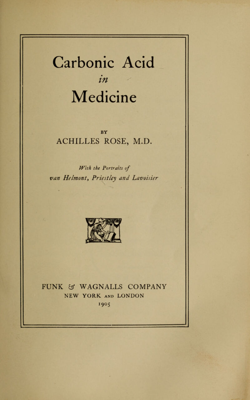 Carbonic Acid in Medicine BY ACHILLES ROSE, M.D. JVith the Portraits of van Helmont, Priestley and Lavoisier FUNK ^ WAGNALLS COMPANY NEW YORK AND LONDON 1905