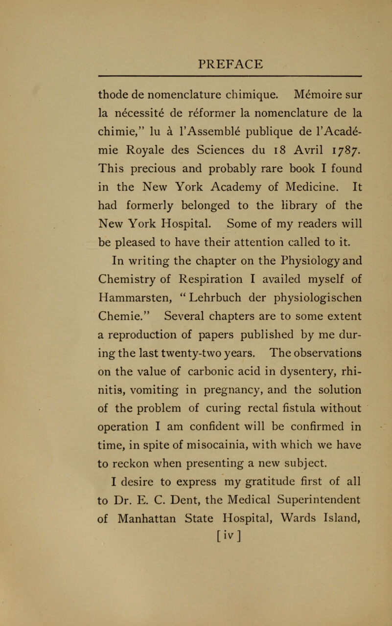 thode de nomenclature chimique. Memoire sur la necessite de reformer la nomenclature de la chimie, lu a I'Assemble publique de TAcade- mie Royale des Sciences du i8 Avril 1787. This precious and probably rare book I found in the New York Academy of Medicine. It had formerly belonged to the library of the New York Hospital. Some of my readers will be pleased to have their attention called to it. In writing the chapter on the Physiology and Chemistry of Respiration I availed myself of Hammarsten,  Lehrbuch der physiologischen Chemie. Several chapters are to some extent a reproduction of papers published by me dur- ing the last twenty-two years. The observations on the value of carbonic acid in dysentery, rhi- nitis, vomiting in pregnancy, and the solution of the problem of curing rectal fistula without operation I am confident will be confirmed in time, in spite of misocainia, with which we have to reckon when presenting a new subject. I desire to express my gratitude first of all to Dr. E. C. Dent, the Medical Superintendent of Manhattan State Hospital, Wards Island, [iv]