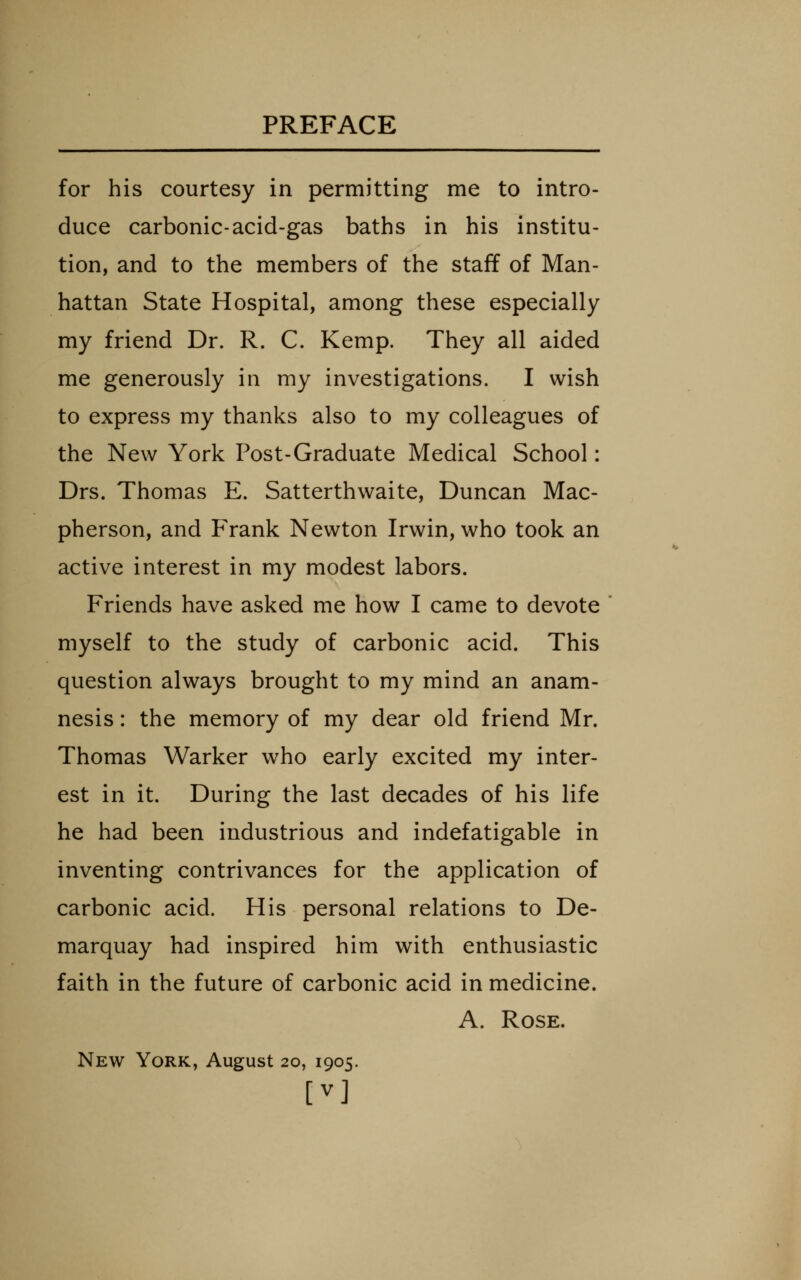 for his courtesy in permitting me to intro- duce carbonic-acid-gas baths in his institu- tion, and to the members of the staff of Man- hattan State Hospital, among these especially my friend Dr. R. C. Kemp. They all aided me generously in my investigations. I wish to express my thanks also to my colleagues of the New York Post-Graduate Medical School: Drs. Thomas E. Satterthwaite, Duncan Mac- pherson, and Frank Newton Irwin, who took an active interest in my modest labors. Friends have asked me how I came to devote myself to the study of carbonic acid. This question always brought to my mind an anam- nesis : the memory of my dear old friend Mr. Thomas Warker who early excited my inter- est in it. During the last decades of his life he had been industrious and indefatigable in inventing contrivances for the application of carbonic acid. His personal relations to De- marquay had inspired him with enthusiastic faith in the future of carbonic acid in medicine. A. Rose. New York, August 20, 1905. [V]