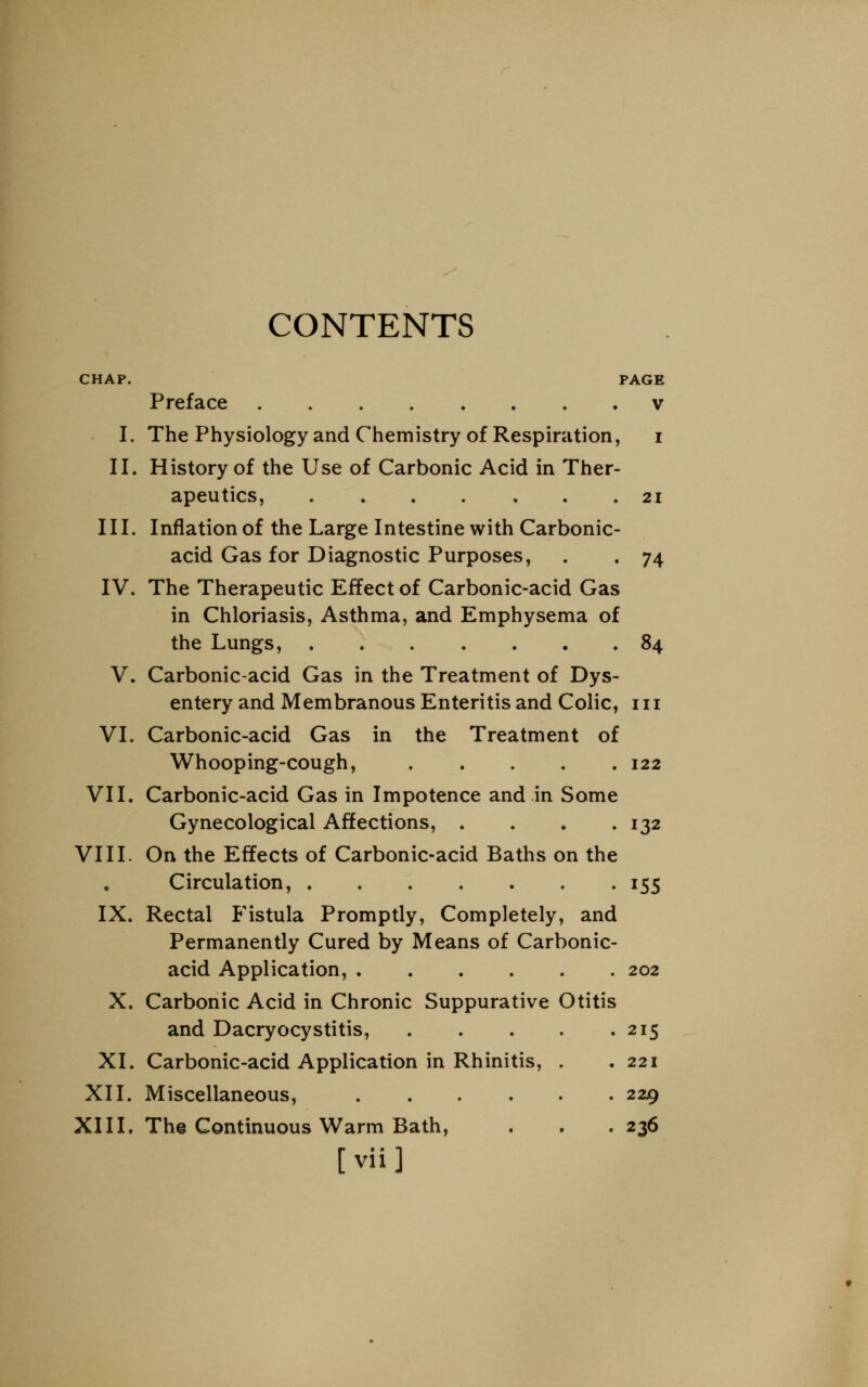 CONTENTS CHAP. PAGE Preface v I. The Physiology and Chemistry of Respiration, i II. History of the Use of Carbonic Acid in Ther- apeutics, 21 III. Inflation of the Large Intestine with Carbonic- acid Gas for Diagnostic Purposes, . . 74 IV. The Therapeutic Effect of Carbonic-acid Gas in Chloriasis, Asthma, and Emphysema of the Lungs, 84 V. Carbonic-acid Gas in the Treatment of Dys- entery and Membranous Enteritis and Colic, 111 VI. Carbonic-acid Gas in the Treatment of Whooping-cough, 122 VII. Carbonic-acid Gas in Impotence and in Some Gynecological Affections, . . . .132 VIII. On the Effects of Carbonic-acid Baths on the Circulation, 155 IX. Rectal Fistula Promptly, Completely, and Permanently Cured by Means of Carbonic- acid Application, 202 X. Carbonic Acid in Chronic Suppurative Otitis and Dacryocystitis, 215 XI. Carbonic-acid Application in Rhinitis, . .221 XII. Miscellaneous, 229 XIII. The Continuous Warm Bath, . . .236 [vii]