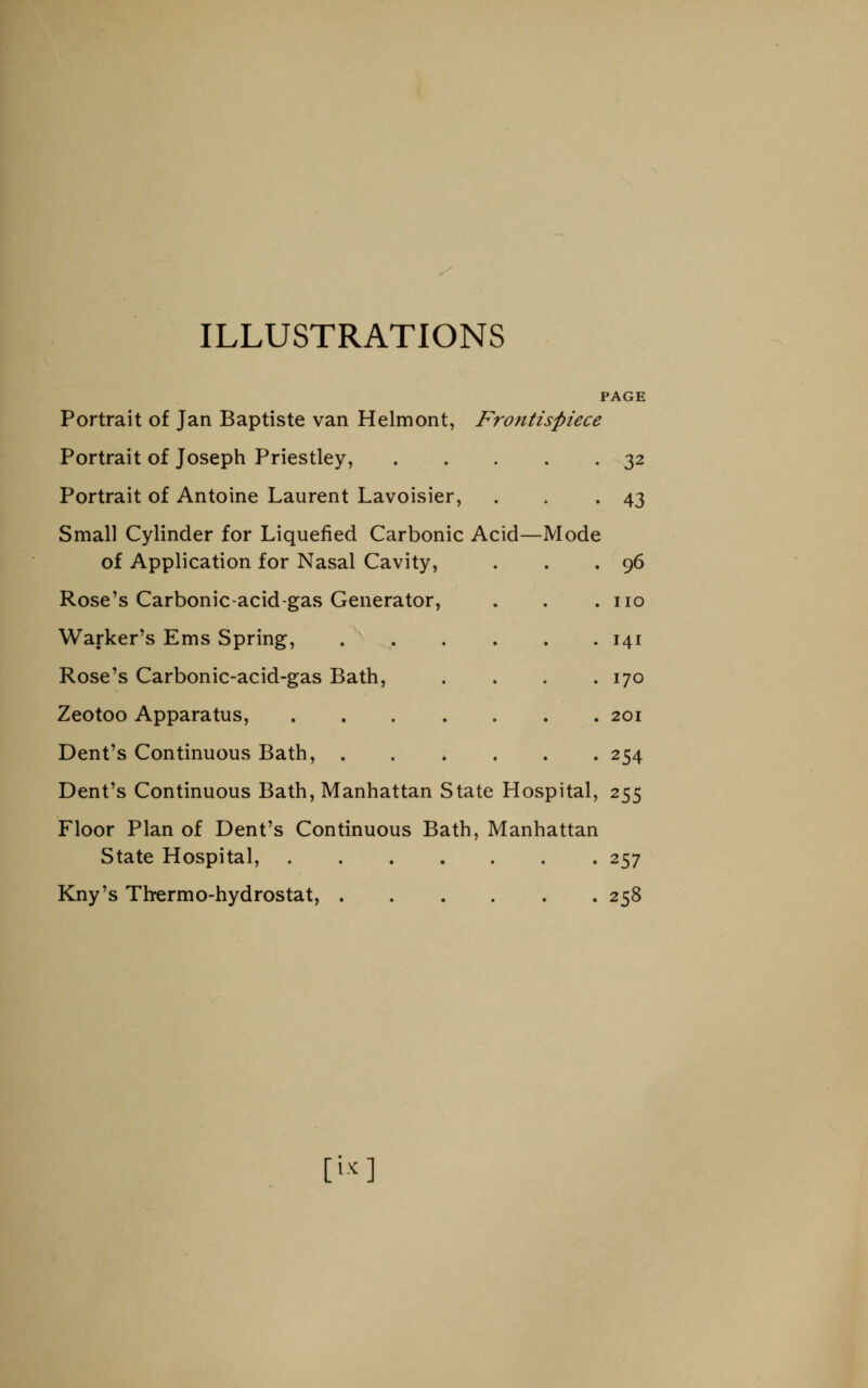 ILLUSTRATIONS PAGE Portrait of Jan Baptiste van Helmont, Frontispiece Portrait of Joseph Priestley, 32 Portrait of Antoine Laurent Lavoisier, . . .43 Small Cylinder for Liquefied Carbonic Acid—Mode of Application for Nasal Cavity, . . .96 Rose's Carbonic-acid-gas Generator, . . .110 Warker's Ems Spring, 141 Rose's Carbonic-acid-gas Bath, . . . .170 Zeotoo Apparatus, 201 Dent's Continuous Bath, 254 Dent's Continuous Bath, Manhattan State Hospital, 255 Floor Plan of Dent's Continuous Bath, Manhattan State Hospital, 257 Kny's Thrermo-hydrostat, 258 [i..]