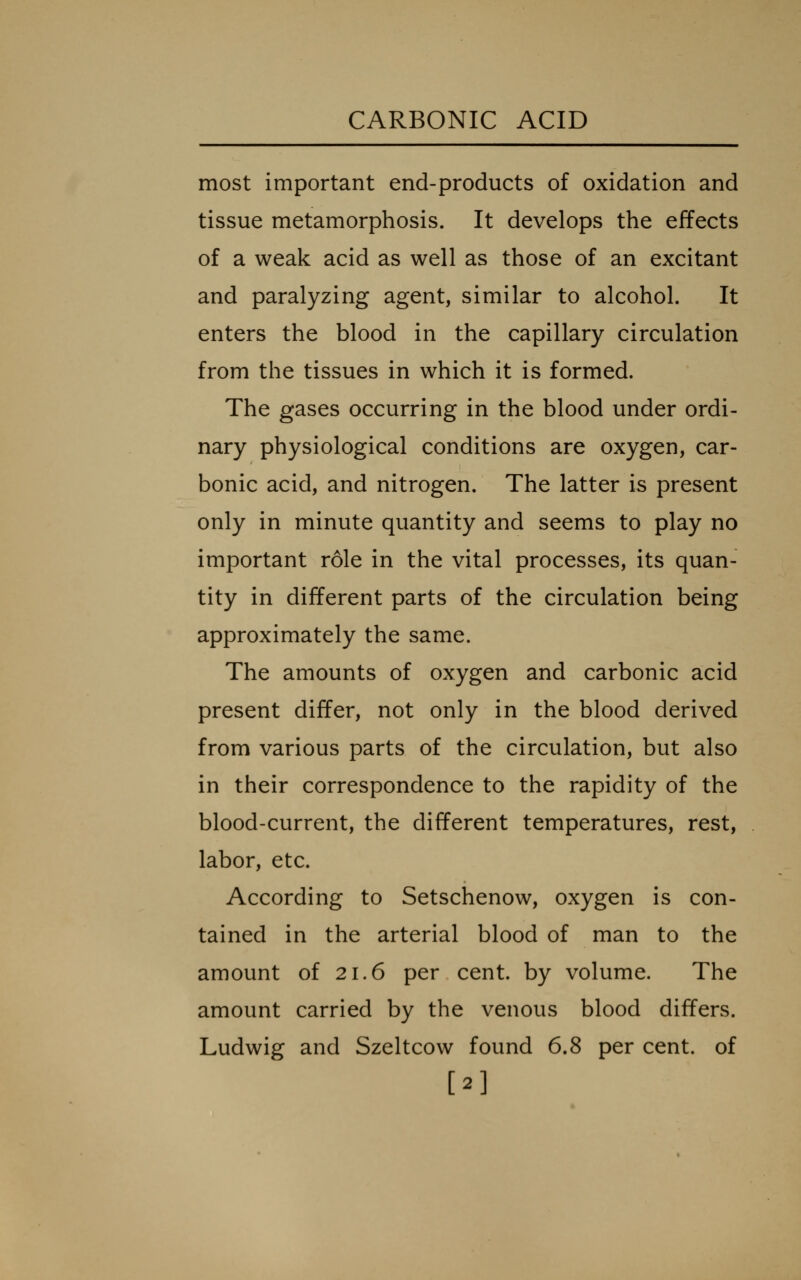 most important end-products of oxidation and tissue metamorphosis. It develops the effects of a weak acid as well as those of an excitant and paralyzing agent, similar to alcohol. It enters the blood in the capillary circulation from the tissues in which it is formed. The gases occurring in the blood under ordi- nary physiological conditions are oxygen, car- bonic acid, and nitrogen. The latter is present only in minute quantity and seems to play no important role in the vital processes, its quan- tity in different parts of the circulation being approximately the same. The amounts of oxygen and carbonic acid present differ, not only in the blood derived from various parts of the circulation, but also in their correspondence to the rapidity of the blood-current, the different temperatures, rest, labor, etc. According to Setschenow, oxygen is con- tained in the arterial blood of man to the amount of 21.6 per cent, by volume. The amount carried by the venous blood differs. Ludwig and Szeltcow found 6.8 per cent, of [2]