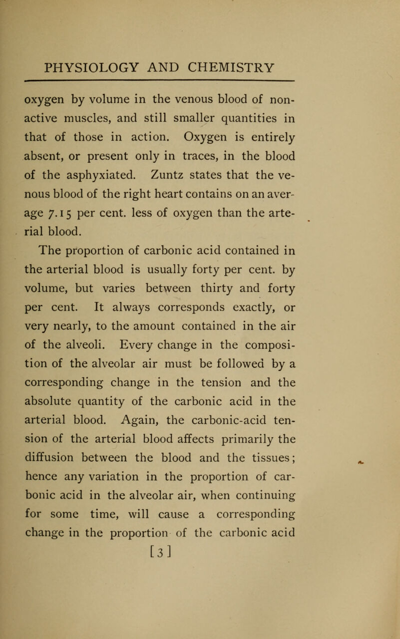 oxygen by volume in the venous blood of non- active muscles, and still smaller quantities in that of those in action. Oxygen is entirely absent, or present only in traces, in the blood of the asphyxiated. Zuntz states that the ve- nous blood of the right heart contains on an aver- ^g^ 7-15 P^r cent, less of oxygen than the arte- rial blood. The proportion of carbonic acid contained in the arterial blood is usually forty per cent, by volume, but varies between thirty and forty per cent. It always corresponds exactly, or very nearly, to the amount contained in the air of the alveoli. Every change in the composi- tion of the alveolar air must be followed by a corresponding change in the tension and the absolute quantity of the carbonic acid in the arterial blood. Again, the carbonic-acid ten- sion of the arterial blood affects primarily the diffusion between the blood and the tissues; hence any variation in the proportion of car- bonic acid in the alveolar air, when continuing for some time, will cause a corresponding change in the proportion of the carbonic acid [3]