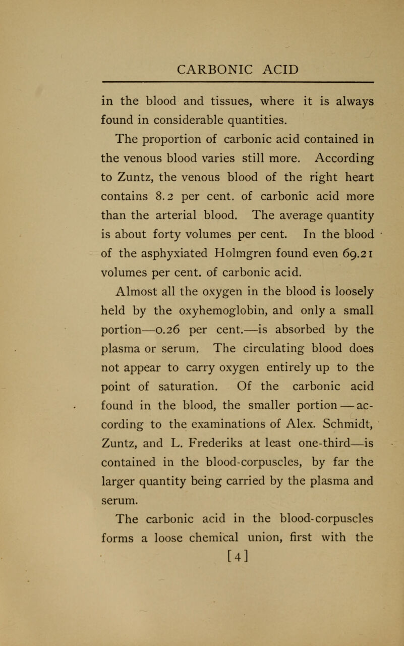 in the blood and tissues, where it is always found in considerable quantities. The proportion of carbonic acid contained in the venous blood varies still more. According to Zuntz, the venous blood of the right heart contains 8.2 per cent, of carbonic acid more than the arterial blood. The average quantity is about forty volumes per cent. In the blood of the asphyxiated Holmgren found even 69.21 volumes per cent, of carbonic acid. Almost all the oxygen in the blood is loosely held by the oxyhemoglobin, and only a small portion—0.26 per cent.—is absorbed by the plasma or serum. The circulating blood does not appear to carry oxygen entirely up to the point of saturation. Of the carbonic acid found in the blood, the smaller portion — ac- cording to the examinations of Alex. Schmidt, Zuntz, and L. Frederiks at least one-third—is contained in the blood-corpuscles, by far the larger quantity being carried by the plasma and serum. The carbonic acid in the blood-corpuscles forms a loose chemical union, first with the [4]